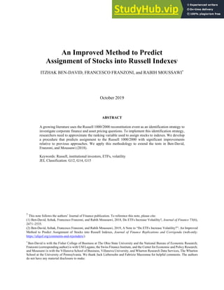 An Improved Method to Predict
Assignment of Stocks into Russell Indexes†
ITZHAK BEN-DAVID, FRANCESCO FRANZONI, and RABIH MOUSSAWI*
October 2019
ABSTRACT
A growing literature uses the Russell 1000/2000 reconstitution event as an identification strategy to
investigate corporate finance and asset pricing questions. To implement this identification strategy,
researchers need to approximate the ranking variable used to assign stocks to indexes. We develop
a procedure that predicts assignment to the Russell 1000/2000 with significant improvements
relative to previous approaches. We apply this methodology to extend the tests in Ben-David,
Franzoni, and Moussawi (2018).
Keywords: Russell, institutional investors, ETFs, volatility
JEL Classification: G12, G14, G15
†
This note follows the authors’ Journal of Finance publication. To reference this note, please cite:
(1) Ben-David, Itzhak, Francesco Franzoni, and Rabih Moussawi, 2018, Do ETFs Increase Volatility?, Journal of Finance 73(6),
2471–2535.
(2) Ben-David, Itzhak, Francesco Franzoni, and Rabih Moussawi, 2019, A Note to “Do ETFs Increase Volatility?”: An Improved
Method to Predict Assignment of Stocks into Russell Indexes, Journal of Finance Replications and Corrigenda (web-only:
https://afajof.org/comments-and-rejoinders/)
*
Ben-David is with the Fisher College of Business at The Ohio State University and the National Bureau of Economic Research;
Franzoni (corresponding author) is with USI Lugano, the Swiss Finance Institute, and the Center for Economic and Policy Research;
and Moussawi is with the Villanova School of Business, Villanova University, and Wharton Research Data Services, The Wharton
School at the University of Pennsylvania. We thank Jack Liebersohn and Fabrizio Mazzonna for helpful comments. The authors
do not have any material disclosure to make.
 
