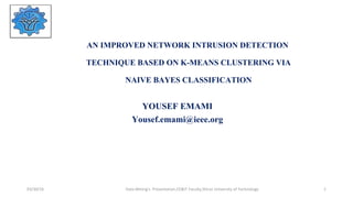AN IMPROVED NETWORK INTRUSION DETECTION
TECHNIQUE BASED ON K-MEANS CLUSTERING VIA
NAIVE BAYES CLASSIFICATION
YOUSEF EMAMI
Yousef.emami@ieee.org
03/30/16 Data Mining's Presentation,CE&IT Faculty,Shiraz University of Technology 1
 