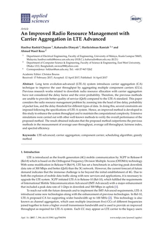 applied
sciences
Article
An Improved Radio Resource Management with
Carrier Aggregation in LTE Advanced
Hasibur Rashid Chayon 1, Kaharudin Dimyati 1, Harikrishnan Ramiah 1,* and
Ahmed Wasif Reza 2
1 Department of Electrical Engineering, Faculty of Engineering, University of Malaya, Kuala Lumpur 50603,
Malaysia; hasibur.rashid@siswa.um.edu.my (H.R.C.); kaharudin@um.edu.my (K.D.)
2 Department of Computer Science & Engineering, Faculty of Science & Engineering, East West University,
Dhaka 1212, Bangladesh; awreza98@yahoo.com
* Correspondence: hrkhari@um.edu.my; Tel.: +60-37-967-5262
Academic Editor: Christos Bouras
Received: 17 February 2017; Accepted: 12 April 2017; Published: 14 April 2017
Abstract: Long term evolution-advanced (LTE-A) system introduces carrier aggregation (CA)
technique to improve the user throughput by aggregating multiple component carriers (CCs).
Previous research works related to downlink radio resource allocation with carrier aggregation
have not considered the delay factor and the error probability. Therefore, the previous methods
are unable to provide better quality of service (QoS) compared to the LTE-A standard. This paper
considers the radio resource management problem by zooming into the head of line delay, probability
of packet loss, and the delay threshold for different types of data. In doing this, several constraints are
imposed following the speciﬁcations of LTE-A system. Hence, an improved method is developed in
this study to enhance the system throughput and to maintain the computational complexity. Extensive
simulations were carried out with other well-known methods to verify the overall performance of the
proposed method. The result obtained indicates that the proposed method outperforms the previous
methods in the measurement of average user throughput, average cell throughput, fairness index,
and spectral efﬁciency.
Keywords: LTE-advanced; carrier aggregation; component carrier; scheduling algorithm; greedy
method
1. Introduction
LTE is introduced as the fourth generation (4G) mobile communication by 3GPP in Release-8
(Rel-8) which is based on the Orthogonal Frequency Division Multiple Access (OFDMA) technology.
With some modiﬁcation in Release-9 (Rel-9), LTE has set a benchmark in achieving peak downlink
data rate of 300 Mbps and better (QoS) than the 3G network. However, the current forecast of future
demand indicates that the immense challenge is far beyond the initial establishment of 4G. Due to
both the explosion of mobile data trafﬁc along with new services and applications, it is necessary to
upgrade the LTE system. 3GPP initiated LTE-A in Release-10 (Rel-10), which fulﬁlled the requirements
of International Mobile Telecommunication-Advanced (IMT-Advanced) with a major enhancement
that included a peak data rate of 1 Gbps in downlink and 500 Mbps in uplink [1].
To reach out with the future demands and to implement the IMT-Advanced requirements, LTE-A
introduced some new technologies along with the enhancement of previous technologies. In Rel-10,
LTE-A proposed CA for supporting wider bandwidth up to 100 MHz [2]. This technology is also
known as channel aggregation, which uses multiple (maximum ﬁve) CCs of different frequencies
joined together to form a higher overall transmission bandwidth and is used to provide an improved
throughput as required for LTE-A system. Each CC may appear as LTE carrier to the legacy users
Appl. Sci. 2017, 7, 394; doi:10.3390/app7040394 www.mdpi.com/journal/applsci
 