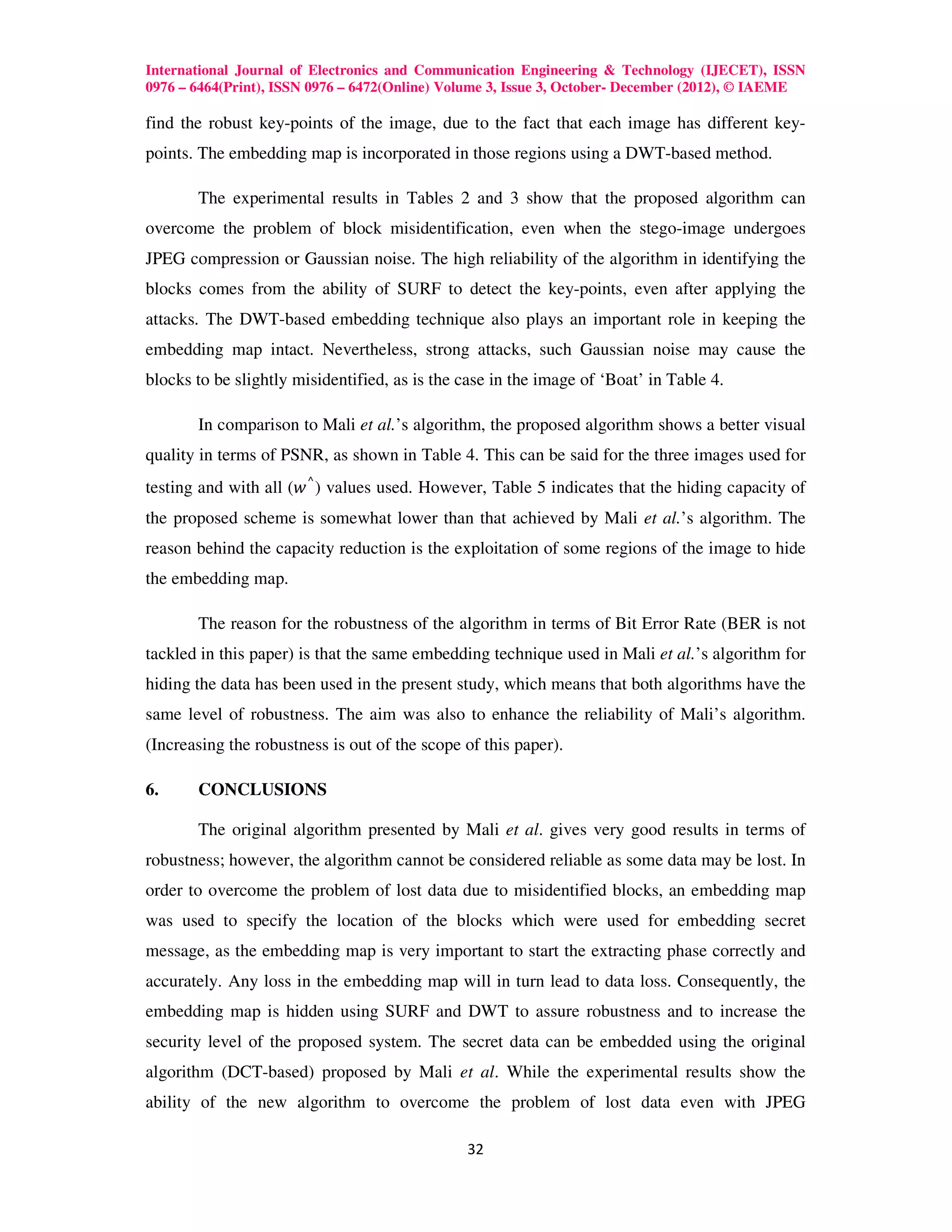 International Journal of Electronics and Communication Engineering & Technology (IJECET), ISSN
0976 – 6464(Print), ISSN 0976 – 6472(Online) Volume 3, Issue 3, October- December (2012), © IAEME

find the robust key-points of the image, due to the fact that each image has different key-
points. The embedding map is incorporated in those regions using a DWT-based method.

       The experimental results in Tables 2 and 3 show that the proposed algorithm can
overcome the problem of block misidentification, even when the stego-image undergoes
JPEG compression or Gaussian noise. The high reliability of the algorithm in identifying the
blocks comes from the ability of SURF to detect the key-points, even after applying the
attacks. The DWT-based embedding technique also plays an important role in keeping the
embedding map intact. Nevertheless, strong attacks, such Gaussian noise may cause the
blocks to be slightly misidentified, as is the case in the image of ‘Boat’ in Table 4.

       In comparison to Mali et al.’s algorithm, the proposed algorithm shows a better visual
quality in terms of PSNR, as shown in Table 4. This can be said for the three images used for
testing and with all (‫ ) ⌃ ݓ‬values used. However, Table 5 indicates that the hiding capacity of
the proposed scheme is somewhat lower than that achieved by Mali et al.’s algorithm. The
reason behind the capacity reduction is the exploitation of some regions of the image to hide
the embedding map.

       The reason for the robustness of the algorithm in terms of Bit Error Rate (BER is not
tackled in this paper) is that the same embedding technique used in Mali et al.’s algorithm for
hiding the data has been used in the present study, which means that both algorithms have the
same level of robustness. The aim was also to enhance the reliability of Mali’s algorithm.
(Increasing the robustness is out of the scope of this paper).

6.     CONCLUSIONS

       The original algorithm presented by Mali et al. gives very good results in terms of
robustness; however, the algorithm cannot be considered reliable as some data may be lost. In
order to overcome the problem of lost data due to misidentified blocks, an embedding map
was used to specify the location of the blocks which were used for embedding secret
message, as the embedding map is very important to start the extracting phase correctly and
accurately. Any loss in the embedding map will in turn lead to data loss. Consequently, the
embedding map is hidden using SURF and DWT to assure robustness and to increase the
security level of the proposed system. The secret data can be embedded using the original
algorithm (DCT-based) proposed by Mali et al. While the experimental results show the
ability of the new algorithm to overcome the problem of lost data even with JPEG

                                               32
 