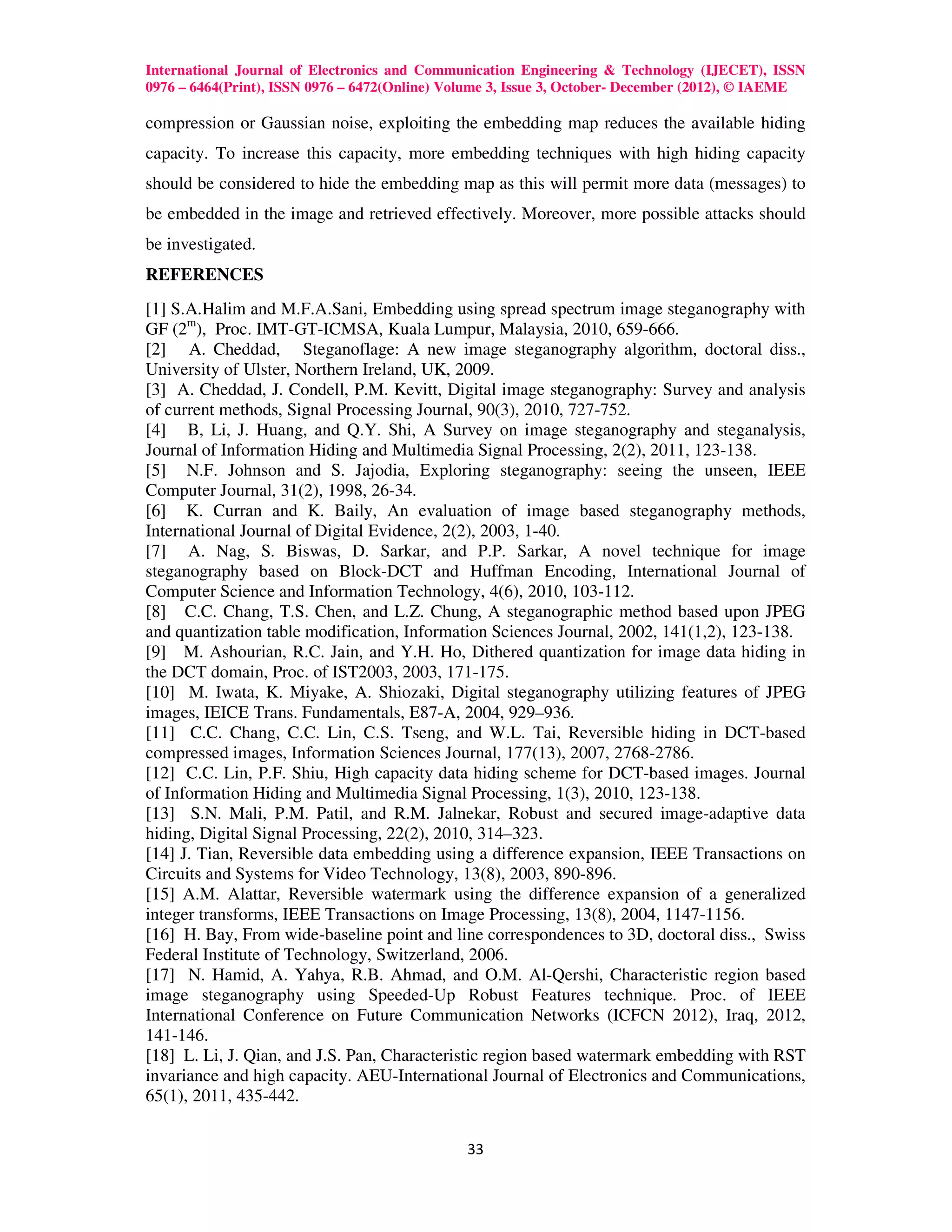 International Journal of Electronics and Communication Engineering & Technology (IJECET), ISSN
0976 – 6464(Print), ISSN 0976 – 6472(Online) Volume 3, Issue 3, October- December (2012), © IAEME

compression or Gaussian noise, exploiting the embedding map reduces the available hiding
capacity. To increase this capacity, more embedding techniques with high hiding capacity
should be considered to hide the embedding map as this will permit more data (messages) to
be embedded in the image and retrieved effectively. Moreover, more possible attacks should
be investigated.
REFERENCES
[1] S.A.Halim and M.F.A.Sani, Embedding using spread spectrum image steganography with
GF (2m), Proc. IMT-GT-ICMSA, Kuala Lumpur, Malaysia, 2010, 659-666.
[2] A. Cheddad, Steganoflage: A new image steganography algorithm, doctoral diss.,
University of Ulster, Northern Ireland, UK, 2009.
[3] A. Cheddad, J. Condell, P.M. Kevitt, Digital image steganography: Survey and analysis
of current methods, Signal Processing Journal, 90(3), 2010, 727-752.
[4] B, Li, J. Huang, and Q.Y. Shi, A Survey on image steganography and steganalysis,
Journal of Information Hiding and Multimedia Signal Processing, 2(2), 2011, 123-138.
[5] N.F. Johnson and S. Jajodia, Exploring steganography: seeing the unseen, IEEE
Computer Journal, 31(2), 1998, 26-34.
[6] K. Curran and K. Baily, An evaluation of image based steganography methods,
International Journal of Digital Evidence, 2(2), 2003, 1-40.
[7] A. Nag, S. Biswas, D. Sarkar, and P.P. Sarkar, A novel technique for image
steganography based on Block-DCT and Huffman Encoding, International Journal of
Computer Science and Information Technology, 4(6), 2010, 103-112.
[8] C.C. Chang, T.S. Chen, and L.Z. Chung, A steganographic method based upon JPEG
and quantization table modification, Information Sciences Journal, 2002, 141(1,2), 123-138.
[9] M. Ashourian, R.C. Jain, and Y.H. Ho, Dithered quantization for image data hiding in
the DCT domain, Proc. of IST2003, 2003, 171-175.
[10] M. Iwata, K. Miyake, A. Shiozaki, Digital steganography utilizing features of JPEG
images, IEICE Trans. Fundamentals, E87-A, 2004, 929–936.
[11] C.C. Chang, C.C. Lin, C.S. Tseng, and W.L. Tai, Reversible hiding in DCT-based
compressed images, Information Sciences Journal, 177(13), 2007, 2768-2786.
[12] C.C. Lin, P.F. Shiu, High capacity data hiding scheme for DCT-based images. Journal
of Information Hiding and Multimedia Signal Processing, 1(3), 2010, 123-138.
[13] S.N. Mali, P.M. Patil, and R.M. Jalnekar, Robust and secured image-adaptive data
hiding, Digital Signal Processing, 22(2), 2010, 314–323.
[14] J. Tian, Reversible data embedding using a difference expansion, IEEE Transactions on
Circuits and Systems for Video Technology, 13(8), 2003, 890-896.
[15] A.M. Alattar, Reversible watermark using the difference expansion of a generalized
integer transforms, IEEE Transactions on Image Processing, 13(8), 2004, 1147-1156.
[16] H. Bay, From wide-baseline point and line correspondences to 3D, doctoral diss., Swiss
Federal Institute of Technology, Switzerland, 2006.
[17] N. Hamid, A. Yahya, R.B. Ahmad, and O.M. Al-Qershi, Characteristic region based
image steganography using Speeded-Up Robust Features technique. Proc. of IEEE
International Conference on Future Communication Networks (ICFCN 2012), Iraq, 2012,
141-146.
[18] L. Li, J. Qian, and J.S. Pan, Characteristic region based watermark embedding with RST
invariance and high capacity. AEU-International Journal of Electronics and Communications,
65(1), 2011, 435-442.


                                               33
 