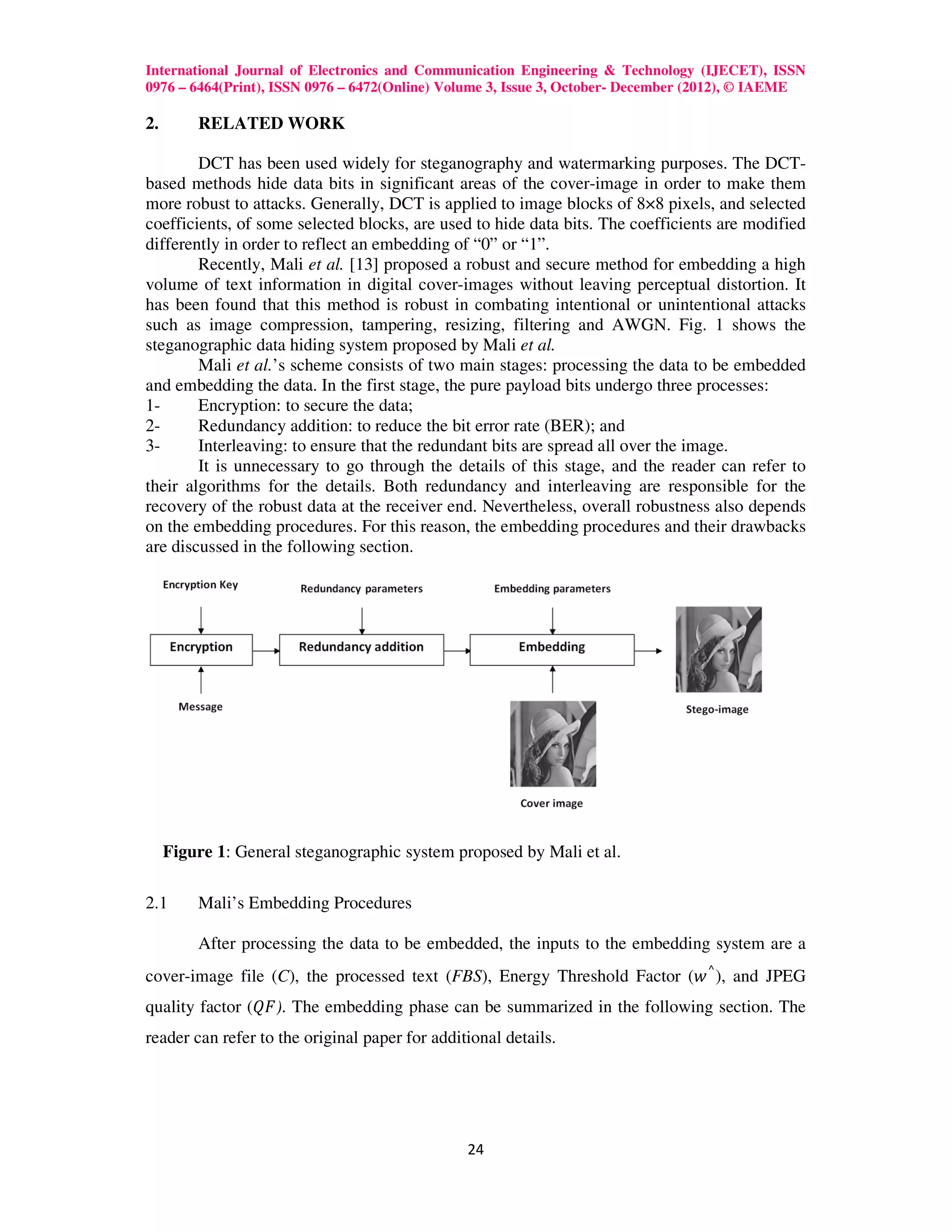 International Journal of Electronics and Communication Engineering & Technology (IJECET), ISSN
0976 – 6464(Print), ISSN 0976 – 6472(Online) Volume 3, Issue 3, October- December (2012), © IAEME

2.       RELATED WORK

        DCT has been used widely for steganography and watermarking purposes. The DCT-
based methods hide data bits in significant areas of the cover-image in order to make them
more robust to attacks. Generally, DCT is applied to image blocks of 8×8 pixels, and selected
coefficients, of some selected blocks, are used to hide data bits. The coefficients are modified
differently in order to reflect an embedding of “0” or “1”.
        Recently, Mali et al. [13] proposed a robust and secure method for embedding a high
volume of text information in digital cover-images without leaving perceptual distortion. It
has been found that this method is robust in combating intentional or unintentional attacks
such as image compression, tampering, resizing, filtering and AWGN. Fig. 1 shows the
steganographic data hiding system proposed by Mali et al.
        Mali et al.’s scheme consists of two main stages: processing the data to be embedded
and embedding the data. In the first stage, the pure payload bits undergo three processes:
1-      Encryption: to secure the data;
2-      Redundancy addition: to reduce the bit error rate (BER); and
3-      Interleaving: to ensure that the redundant bits are spread all over the image.
        It is unnecessary to go through the details of this stage, and the reader can refer to
their algorithms for the details. Both redundancy and interleaving are responsible for the
recovery of the robust data at the receiver end. Nevertheless, overall robustness also depends
on the embedding procedures. For this reason, the embedding procedures and their drawbacks
are discussed in the following section.




     Figure 1: General steganographic system proposed by Mali et al.

2.1      Mali’s Embedding Procedures

         After processing the data to be embedded, the inputs to the embedding system are a
cover-image file (C), the processed text (FBS), Energy Threshold Factor (‫ ,) ⌃ ݓ‬and JPEG
quality factor (ܳ‫ .)ܨ‬The embedding phase can be summarized in the following section. The
reader can refer to the original paper for additional details.




                                                24
 