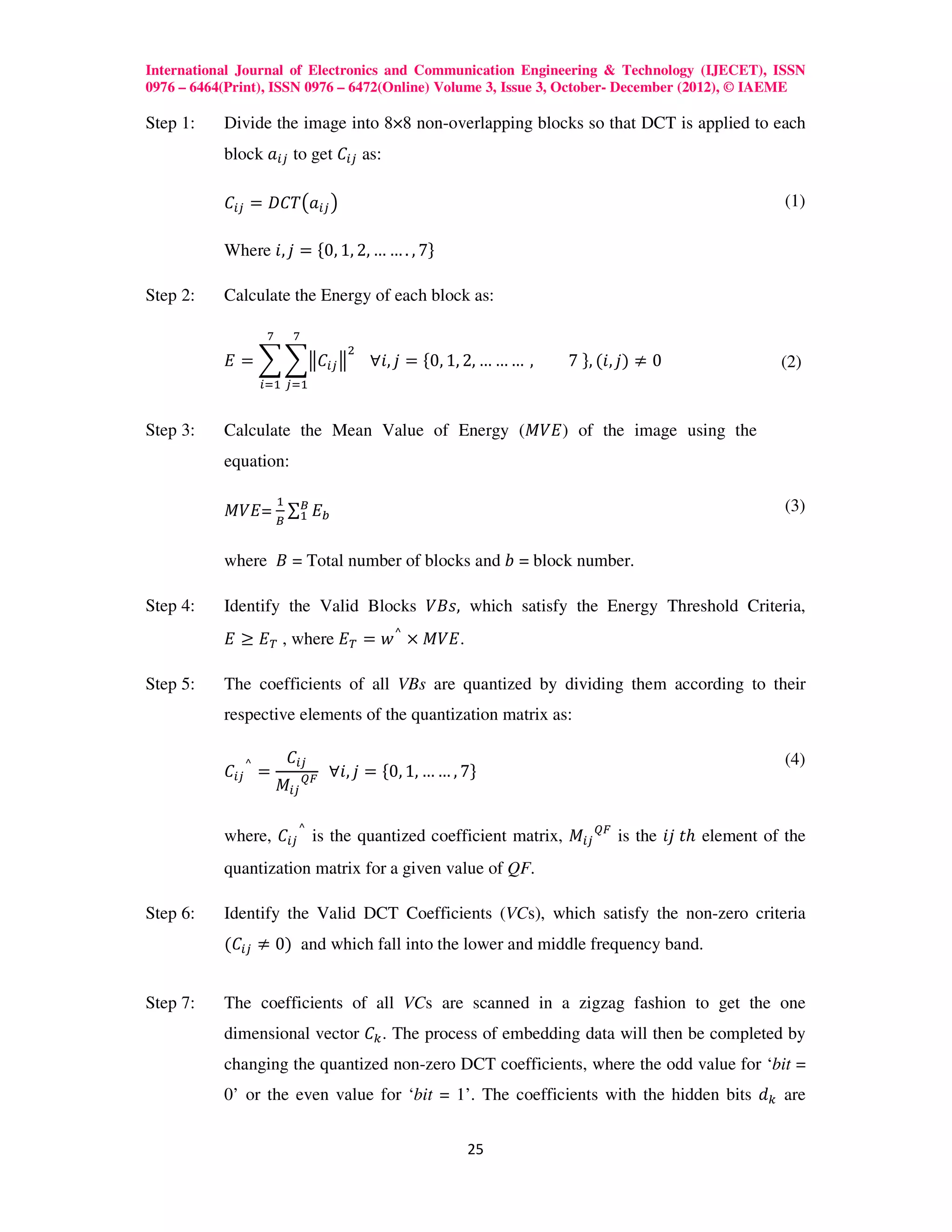 International Journal of Electronics and Communication Engineering & Technology (IJECET), ISSN
0976 – 6464(Print), ISSN 0976 – 6472(Online) Volume 3, Issue 3, October- December (2012), © IAEME

Step 1:    Divide the image into 8×8 non-overlapping blocks so that DCT is applied to each
           block ܽ௜௝ to get ‫ܥ‬௜௝ as:

           ‫ܥ‬௜௝ = ‫ܶܥܦ‬൫ܽ௜௝ ൯                                                                   (1)

           Where ݅, ݆ = ሼ0, 1, 2, … … . , 7ሽ

Step 2:    Calculate the Energy of each block as:

                 ଻        ଻
                                      ଶ
           ‫ = ܧ‬෍ ෍ฮ‫ܥ‬௜௝ ฮ 			∀݅, ݆ = ሼ0, 1, 2, … … … ,          7	ሽ, (݅, ݆) ≠ 0               (2)
                ௜ୀଵ ௝ୀଵ


Step 3:    Calculate the Mean Value of Energy (‫ )ܧܸܯ‬of the image using the
           equation:

                     ଵ
           ‫ =ܧܸܯ‬஻ ∑஻ ‫ܧ‬௕
                   ଵ
                                                                                             (3)


           where ‫ = ܤ‬Total number of blocks and ܾ = block number.

Step 4:    Identify the Valid Blocks ܸ‫ ,ݏܤ‬which satisfy the Energy Threshold Criteria,
           ‫ , ்ܧ ≥ ܧ‬where ‫.ܧܸܯ × ⌃ ݓ = ்ܧ‬

Step 5:    The coefficients of all VBs are quantized by dividing them according to their
           respective elements of the quantization matrix as:

                         ‫ܥ‬௜௝
           ‫ܥ‬௜௝ ⌃ =            ொி 		∀݅, ݆   = ሼ0, 1, … … , 7ሽ
                                                                                             (4)
                     ‫ܯ‬௜௝

           where, ‫ܥ‬௜௝ ⌃ is the quantized coefficient matrix, ‫ܯ‬௜௝ ொி is the ݆݅	‫ݐ‬ℎ element of the
           quantization matrix for a given value of QF.

Step 6:    Identify the Valid DCT Coefficients (VCs), which satisfy the non-zero criteria
           (‫ܥ‬௜௝ ≠ 0) and which fall into the lower and middle frequency band.


Step 7:    The coefficients of all VCs are scanned in a zigzag fashion to get the one
           dimensional vector ‫ܥ‬௞ . The process of embedding data will then be completed by
           changing the quantized non-zero DCT coefficients, where the odd value for ‘bit =
           0’ or the even value for ‘bit = 1’. The coefficients with the hidden bits ݀௞ are


                                                          25
 
