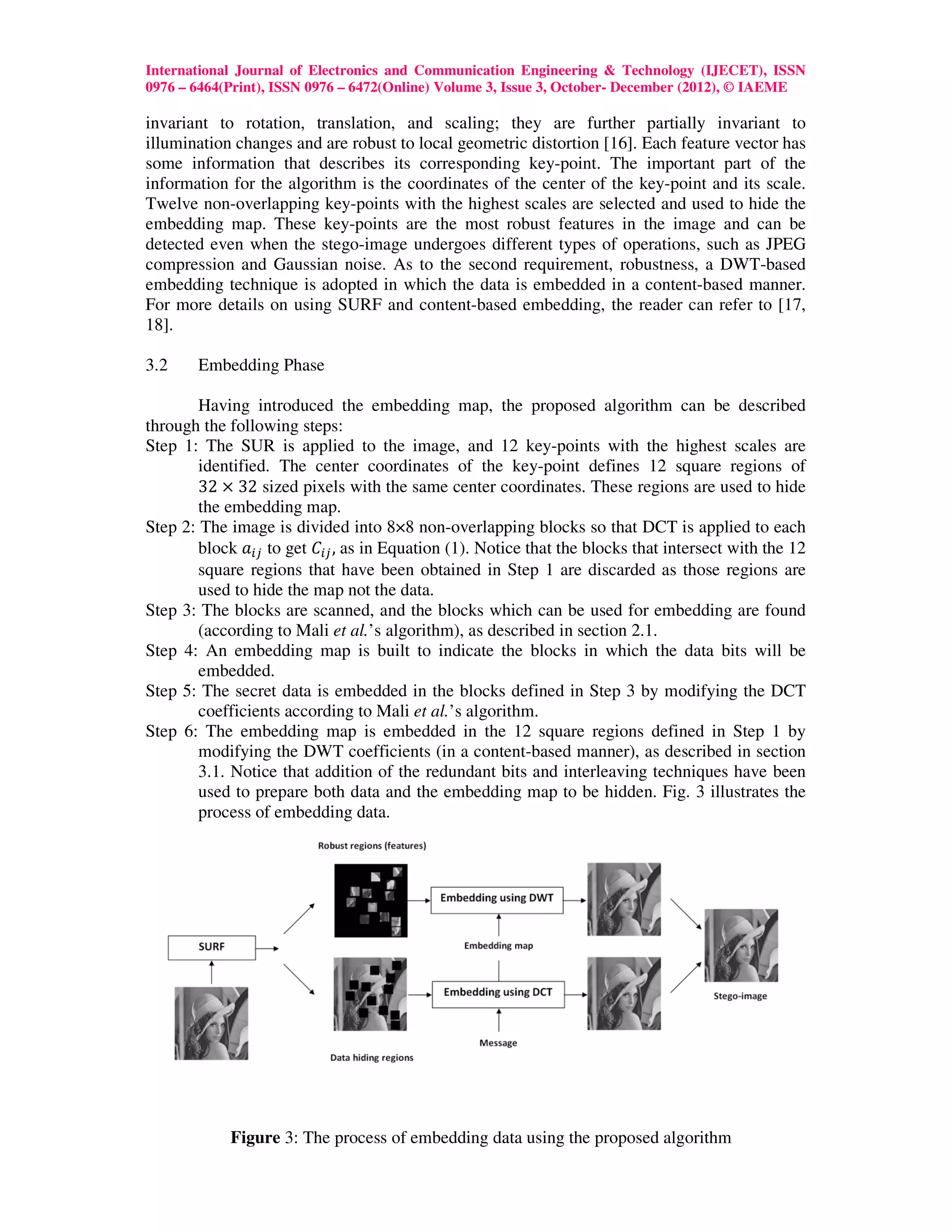 International Journal of Electronics and Communication Engineering & Technology (IJECET), ISSN
0976 – 6464(Print), ISSN 0976 – 6472(Online) Volume 3, Issue 3, October- December (2012), © IAEME

invariant to rotation, translation, and scaling; they are further partially invariant to
illumination changes and are robust to local geometric distortion [16]. Each feature vector has
some information that describes its corresponding key-point. The important part of the
information for the algorithm is the coordinates of the center of the key-point and its scale.
Twelve non-overlapping key-points with the highest scales are selected and used to hide the
embedding map. These key-points are the most robust features in the image and can be
detected even when the stego-image undergoes different types of operations, such as JPEG
compression and Gaussian noise. As to the second requirement, robustness, a DWT-based
embedding technique is adopted in which the data is embedded in a content-based manner.
For more details on using SURF and content-based embedding, the reader can refer to [17,
18].

3.2    Embedding Phase

        Having introduced the embedding map, the proposed algorithm can be described
through the following steps:
Step 1: The SUR is applied to the image, and 12 key-points with the highest scales are
        identified. The center coordinates of the key-point defines 12 square regions of
        32 × 32 sized pixels with the same center coordinates. These regions are used to hide
        the embedding map.
Step 2: The image is divided into 8×8 non-overlapping blocks so that DCT is applied to each
        block ܽ௜௝ to get ‫ܥ‬௜௝ , as in Equation (1). Notice that the blocks that intersect with the 12
        square regions that have been obtained in Step 1 are discarded as those regions are
        used to hide the map not the data.
Step 3: The blocks are scanned, and the blocks which can be used for embedding are found
        (according to Mali et al.’s algorithm), as described in section 2.1.
Step 4: An embedding map is built to indicate the blocks in which the data bits will be
        embedded.
Step 5: The secret data is embedded in the blocks defined in Step 3 by modifying the DCT
        coefficients according to Mali et al.’s algorithm.
Step 6: The embedding map is embedded in the 12 square regions defined in Step 1 by
        modifying the DWT coefficients (in a content-based manner), as described in section
        3.1. Notice that addition of the redundant bits and interleaving techniques have been
        used to prepare both data and the embedding map to be hidden. Fig. 3 illustrates the
        process of embedding data.




            Figure 3: The process of embedding data using the proposed algorithm
                                                28
 