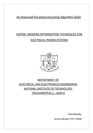An Improved Simulated Annealing Algorithm (SAA)
EEPE40- MODERN OPTIMIZATION TECHNIQUES FOR
ELECTRICAL POWER SYSTEMS
DEPARTMENT OF
ELECTRICAL AND ELECTRONICS ENGINEERING
NATIONAL INSTITUTE OF TECHNOLOGY
TIRUCHIRAPPALLI – 620015
Submitted By,
Anmol Dwivedi (107115009)
 