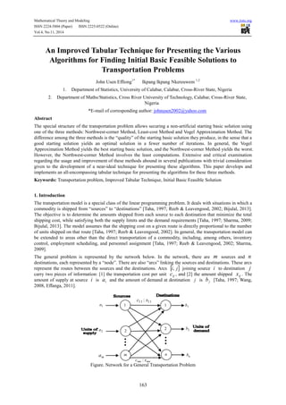 Mathematical Theory and Modeling www.iiste.org
ISSN 2224-5804 (Paper) ISSN 2225-0522 (Online)
Vol.4, No.11, 2014
163
An Improved Tabular Technique for Presenting the Various
Algorithms for Finding Initial Basic Feasible Solutions to
Transportation Problems
John Usen Effiong1*
Ikpang Ikpang Nkereuwem 1,2
1. Department of Statistics, University of Calabar, Calabar, Cross-River State, Nigeria
2. Department of Maths/Statistics, Cross River University of Technology, Calabar, Cross-River State,
Nigeria
*E-mail of corresponding author: johnusen2002@yahoo.com
Abstract
The special structure of the transportation problem allows securing a non-artificial starting basic solution using
one of the three methods: Northwest-corner Method, Least-cost Method and Vogel Approximation Method. The
difference among the three methods is the “quality” of the starting basic solution they produce, in the sense that a
good starting solution yields an optimal solution in a fewer number of iterations. In general, the Vogel
Approximation Method yields the best starting basic solution, and the Northwest-corner Method yields the worst.
However, the Northwest-corner Method involves the least computations. Extensive and critical examination
regarding the usage and improvement of these methods abound in several publications with trivial consideration
given to the development of a near-ideal technique for presenting these algorithms. This paper develops and
implements an all-encompassing tabular technique for presenting the algorithms for these three methods.
Keywords: Transportation problem, Improved Tabular Technique, Initial Basic Feasible Solution
1. Introduction
The transportation model is a special class of the linear programming problem. It deals with situations in which a
commodity is shipped from “sources” to “destinations” [Taha, 1997; Reeb & Leavengood, 2002; Bijulal, 2013].
The objective is to determine the amounts shipped from each source to each destination that minimize the total
shipping cost, while satisfying both the supply limits and the demand requirements [Taha, 1997; Sharma, 2009;
Bijulal, 2013]. The model assumes that the shipping cost on a given route is directly proportional to the number
of units shipped on that route [Taha, 1997; Reeb & Leavengood, 2002]. In general, the transportation model can
be extended to areas other than the direct transportation of a commodity, including, among others, inventory
control, employment scheduling, and personnel assignment [Taha, 1997; Reeb & Leavengood, 2002; Sharma,
2009].
The general problem is represented by the network below. In the network, there are m sources and n
destinations, each represented by a “node”. There are also “arcs” linking the sources and destinations. These arcs
represent the routes between the sources and the destinations. Arcs  ji, joining source i to destination j
carry two pieces of information: [1] the transportation cost per unit ijc , and [2] the amount shipped ijx . The
amount of supply at source i is ia and the amount of demand at destination j is jb [Taha, 1997; Wang,
2008, Effanga, 2011].
Figure. Network for a General Transportation Problem
2b
nb
1b
ma
2a
1a
2
2
1 1
m n
1111 : xc
mnmn xc :
 