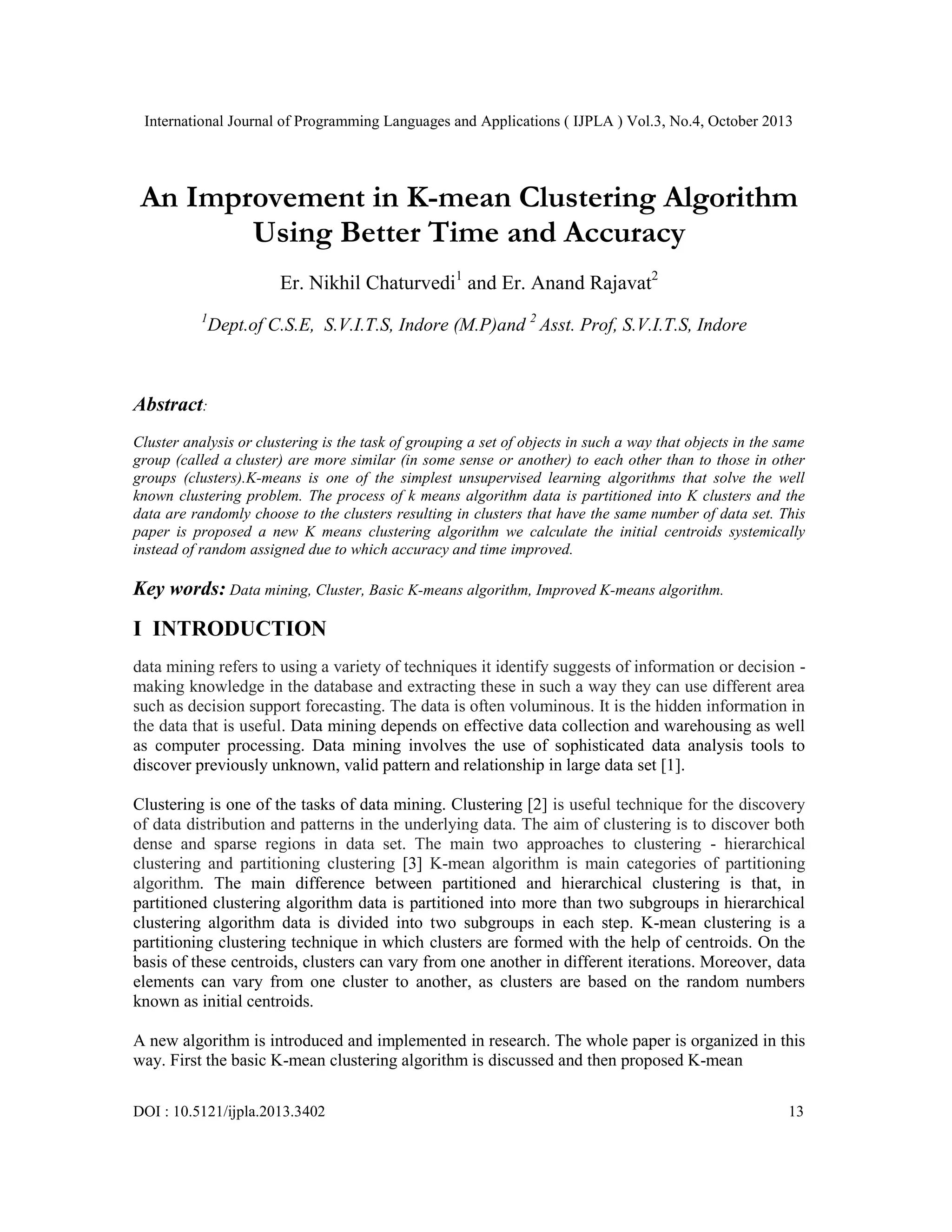 International Journal of Programming Languages and Applications ( IJPLA ) Vol.3, No.4, October 2013 An Improvement in K-mean Clustering Algorithm Using Better Time and Accuracy Er. Nikhil Chaturvedi1 and Er. Anand Rajavat2 1 Dept.of C.S.E, S.V.I.T.S, Indore (M.P)and 2 Asst. Prof, S.V.I.T.S, Indore Abstract: Cluster analysis or clustering is the task of grouping a set of objects in such a way that objects in the same group (called a cluster) are more similar (in some sense or another) to each other than to those in other groups (clusters).K-means is one of the simplest unsupervised learning algorithms that solve the well known clustering problem. The process of k means algorithm data is partitioned into K clusters and the data are randomly choose to the clusters resulting in clusters that have the same number of data set. This paper is proposed a new K means clustering algorithm we calculate the initial centroids systemically instead of random assigned due to which accuracy and time improved. Key words: Data mining, Cluster, Basic K-means algorithm, Improved K-means algorithm. I INTRODUCTION data mining refers to using a variety of techniques it identify suggests of information or decision making knowledge in the database and extracting these in such a way they can use different area such as decision support forecasting. The data is often voluminous. It is the hidden information in the data that is useful. Data mining depends on effective data collection and warehousing as well as computer processing. Data mining involves the use of sophisticated data analysis tools to discover previously unknown, valid pattern and relationship in large data set [1]. Clustering is one of the tasks of data mining. Clustering [2] is useful technique for the discovery of data distribution and patterns in the underlying data. The aim of clustering is to discover both dense and sparse regions in data set. The main two approaches to clustering - hierarchical clustering and partitioning clustering [3] K-mean algorithm is main categories of partitioning algorithm. The main difference between partitioned and hierarchical clustering is that, in partitioned clustering algorithm data is partitioned into more than two subgroups in hierarchical clustering algorithm data is divided into two subgroups in each step. K-mean clustering is a partitioning clustering technique in which clusters are formed with the help of centroids. On the basis of these centroids, clusters can vary from one another in different iterations. Moreover, data elements can vary from one cluster to another, as clusters are based on the random numbers known as initial centroids. A new algorithm is introduced and implemented in research. The whole paper is organized in this way. First the basic K-mean clustering algorithm is discussed and then proposed K-mean DOI : 10.5121/ijpla.2013.3402 13 