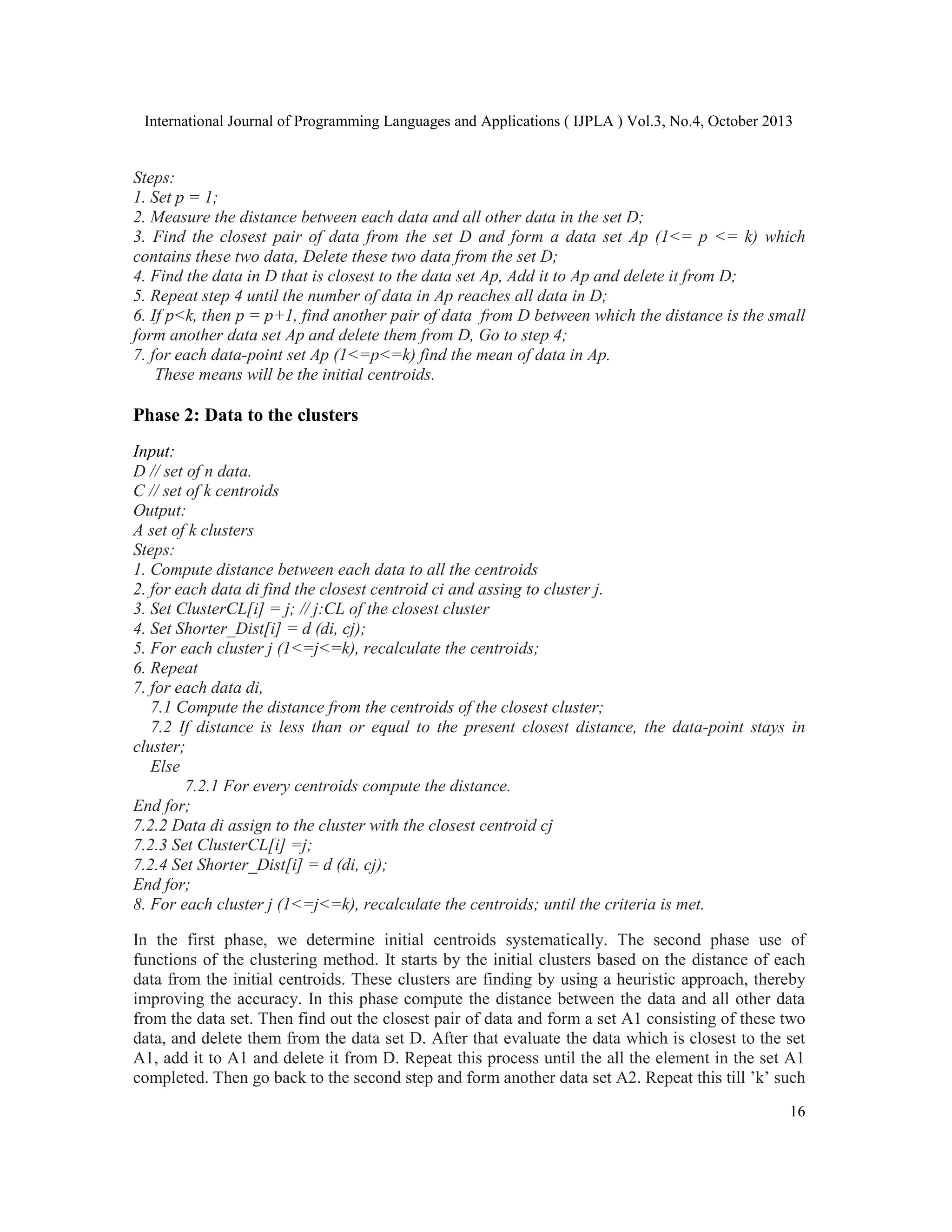 International Journal of Programming Languages and Applications ( IJPLA ) Vol.3, No.4, October 2013 Steps: 1. Set p = 1; 2. Measure the distance between each data and all other data in the set D; 3. Find the closest pair of data from the set D and form a data set Ap (1<= p <= k) which contains these two data, Delete these two data from the set D; 4. Find the data in D that is closest to the data set Ap, Add it to Ap and delete it from D; 5. Repeat step 4 until the number of data in Ap reaches all data in D; 6. If p<k, then p = p+1, find another pair of data from D between which the distance is the small form another data set Ap and delete them from D, Go to step 4; 7. for each data-point set Ap (1<=p<=k) find the mean of data in Ap. These means will be the initial centroids. Phase 2: Data to the clusters Input: D // set of n data. C // set of k centroids Output: A set of k clusters Steps: 1. Compute distance between each data to all the centroids 2. for each data di find the closest centroid ci and assing to cluster j. 3. Set ClusterCL[i] = j; // j:CL of the closest cluster 4. Set Shorter_Dist[i] = d (di, cj); 5. For each cluster j (1<=j<=k), recalculate the centroids; 6. Repeat 7. for each data di, 7.1 Compute the distance from the centroids of the closest cluster; 7.2 If distance is less than or equal to the present closest distance, the data-point stays in cluster; Else 7.2.1 For every centroids compute the distance. End for; 7.2.2 Data di assign to the cluster with the closest centroid cj 7.2.3 Set ClusterCL[i] =j; 7.2.4 Set Shorter_Dist[i] = d (di, cj); End for; 8. For each cluster j (1<=j<=k), recalculate the centroids; until the criteria is met. In the first phase, we determine initial centroids systematically. The second phase use of functions of the clustering method. It starts by the initial clusters based on the distance of each data from the initial centroids. These clusters are finding by using a heuristic approach, thereby improving the accuracy. In this phase compute the distance between the data and all other data from the data set. Then find out the closest pair of data and form a set A1 consisting of these two data, and delete them from the data set D. After that evaluate the data which is closest to the set A1, add it to A1 and delete it from D. Repeat this process until the all the element in the set A1 completed. Then go back to the second step and form another data set A2. Repeat this till ’k’ such 16 