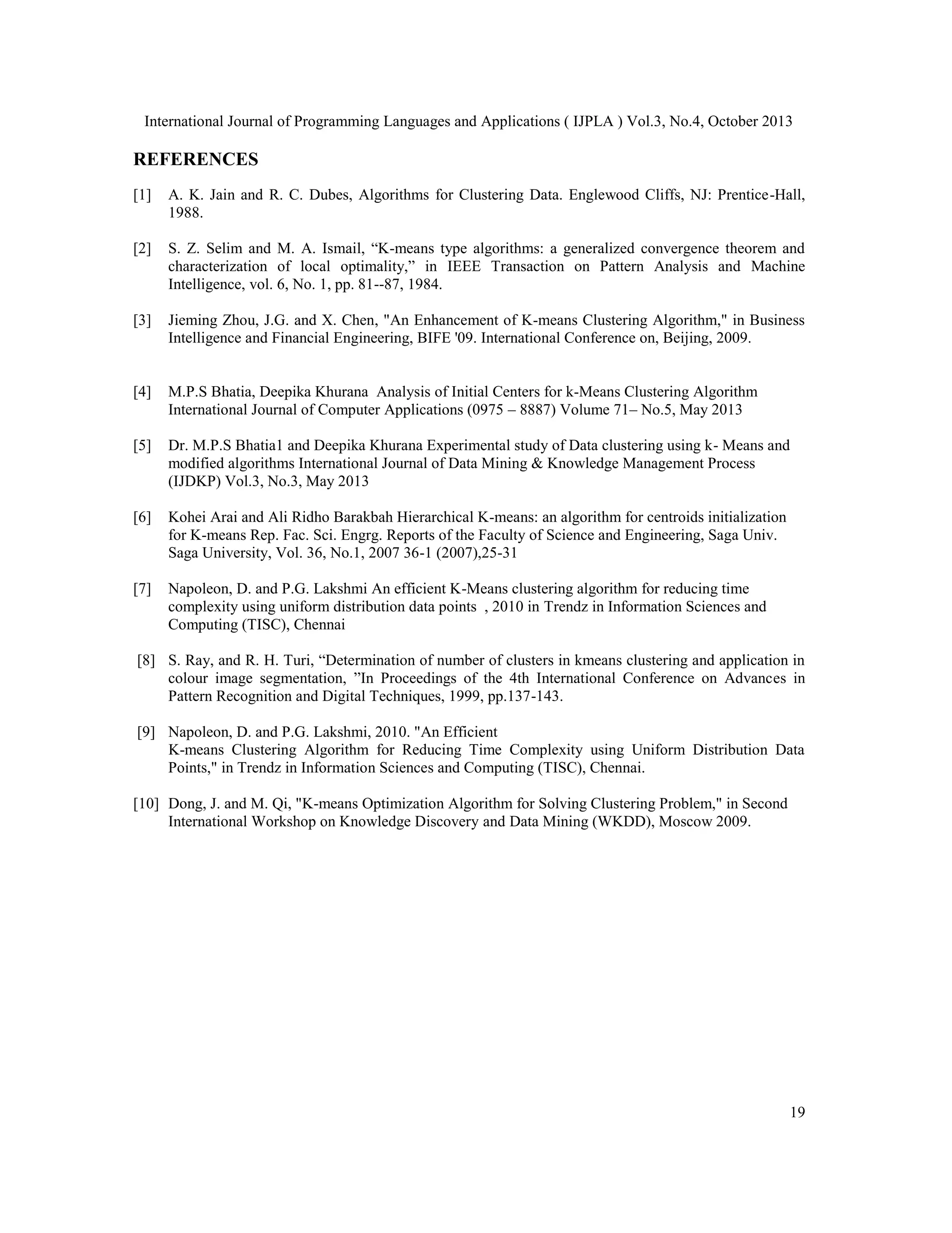 International Journal of Programming Languages and Applications ( IJPLA ) Vol.3, No.4, October 2013 REFERENCES [1] A. K. Jain and R. C. Dubes, Algorithms for Clustering Data. Englewood Cliffs, NJ: Prentice-Hall, 1988. [2] S. Z. Selim and M. A. Ismail, “K-means type algorithms: a generalized convergence theorem and characterization of local optimality,” in IEEE Transaction on Pattern Analysis and Machine Intelligence, vol. 6, No. 1, pp. 81--87, 1984. [3] Jieming Zhou, J.G. and X. Chen, "An Enhancement of K-means Clustering Algorithm," in Business Intelligence and Financial Engineering, BIFE '09. International Conference on, Beijing, 2009. [4] M.P.S Bhatia, Deepika Khurana Analysis of Initial Centers for k-Means Clustering Algorithm International Journal of Computer Applications (0975 – 8887) Volume 71– No.5, May 2013 [5] Dr. M.P.S Bhatia1 and Deepika Khurana Experimental study of Data clustering using k- Means and modified algorithms International Journal of Data Mining & Knowledge Management Process (IJDKP) Vol.3, No.3, May 2013 [6] Kohei Arai and Ali Ridho Barakbah Hierarchical K-means: an algorithm for centroids initialization for K-means Rep. Fac. Sci. Engrg. Reports of the Faculty of Science and Engineering, Saga Univ. Saga University, Vol. 36, No.1, 2007 36-1 (2007),25-31 [7] Napoleon, D. and P.G. Lakshmi An efficient K-Means clustering algorithm for reducing time complexity using uniform distribution data points , 2010 in Trendz in Information Sciences and Computing (TISC), Chennai [8] S. Ray, and R. H. Turi, “Determination of number of clusters in kmeans clustering and application in colour image segmentation, ”In Proceedings of the 4th International Conference on Advances in Pattern Recognition and Digital Techniques, 1999, pp.137-143. [9] Napoleon, D. and P.G. Lakshmi, 2010. "An Efficient K-means Clustering Algorithm for Reducing Time Complexity using Uniform Distribution Data Points," in Trendz in Information Sciences and Computing (TISC), Chennai. [10] Dong, J. and M. Qi, "K-means Optimization Algorithm for Solving Clustering Problem," in Second International Workshop on Knowledge Discovery and Data Mining (WKDD), Moscow 2009. 19 
