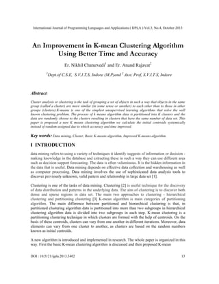 International Journal of Programming Languages and Applications ( IJPLA ) Vol.3, No.4, October 2013

An Improvement in K-mean Clustering Algorithm
Using Better Time and Accuracy
Er. Nikhil Chaturvedi1 and Er. Anand Rajavat2
1

Dept.of C.S.E, S.V.I.T.S, Indore (M.P)and 2 Asst. Prof, S.V.I.T.S, Indore

Abstract:
Cluster analysis or clustering is the task of grouping a set of objects in such a way that objects in the same
group (called a cluster) are more similar (in some sense or another) to each other than to those in other
groups (clusters).K-means is one of the simplest unsupervised learning algorithms that solve the well
known clustering problem. The process of k means algorithm data is partitioned into K clusters and the
data are randomly choose to the clusters resulting in clusters that have the same number of data set. This
paper is proposed a new K means clustering algorithm we calculate the initial centroids systemically
instead of random assigned due to which accuracy and time improved.

Key words: Data mining, Cluster, Basic K-means algorithm, Improved K-means algorithm.

I INTRODUCTION
data mining refers to using a variety of techniques it identify suggests of information or decision making knowledge in the database and extracting these in such a way they can use different area
such as decision support forecasting. The data is often voluminous. It is the hidden information in
the data that is useful. Data mining depends on effective data collection and warehousing as well
as computer processing. Data mining involves the use of sophisticated data analysis tools to
discover previously unknown, valid pattern and relationship in large data set [1].
Clustering is one of the tasks of data mining. Clustering [2] is useful technique for the discovery
of data distribution and patterns in the underlying data. The aim of clustering is to discover both
dense and sparse regions in data set. The main two approaches to clustering - hierarchical
clustering and partitioning clustering [3] K-mean algorithm is main categories of partitioning
algorithm. The main difference between partitioned and hierarchical clustering is that, in
partitioned clustering algorithm data is partitioned into more than two subgroups in hierarchical
clustering algorithm data is divided into two subgroups in each step. K-mean clustering is a
partitioning clustering technique in which clusters are formed with the help of centroids. On the
basis of these centroids, clusters can vary from one another in different iterations. Moreover, data
elements can vary from one cluster to another, as clusters are based on the random numbers
known as initial centroids.
A new algorithm is introduced and implemented in research. The whole paper is organized in this
way. First the basic K-mean clustering algorithm is discussed and then proposed K-mean
DOI : 10.5121/ijpla.2013.3402

13

 