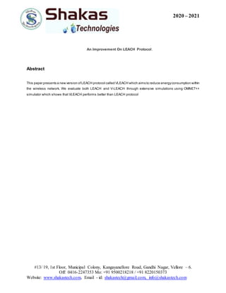 2020 – 2021
#13/ 19, 1st Floor, Municipal Colony, Kangayanellore Road, Gandhi Nagar, Vellore – 6.
Off: 0416-2247353 Mo: +91 9500218218 / +91 8220150373
Website: www.shakastech.com, Email - id: shakastech@gmail.com, info@shakastech.com
An Improvement On LEACH Protocol.
Abstract
This paper presents a new version ofLEACH protocol called VLEACH which aims to reduce energyconsumption within
the wireless network. We evaluate both LEACH and V-LEACH through extensive simulations using OMNET++
simulator which shows that VLEACH performs better than LEACH protocol
 