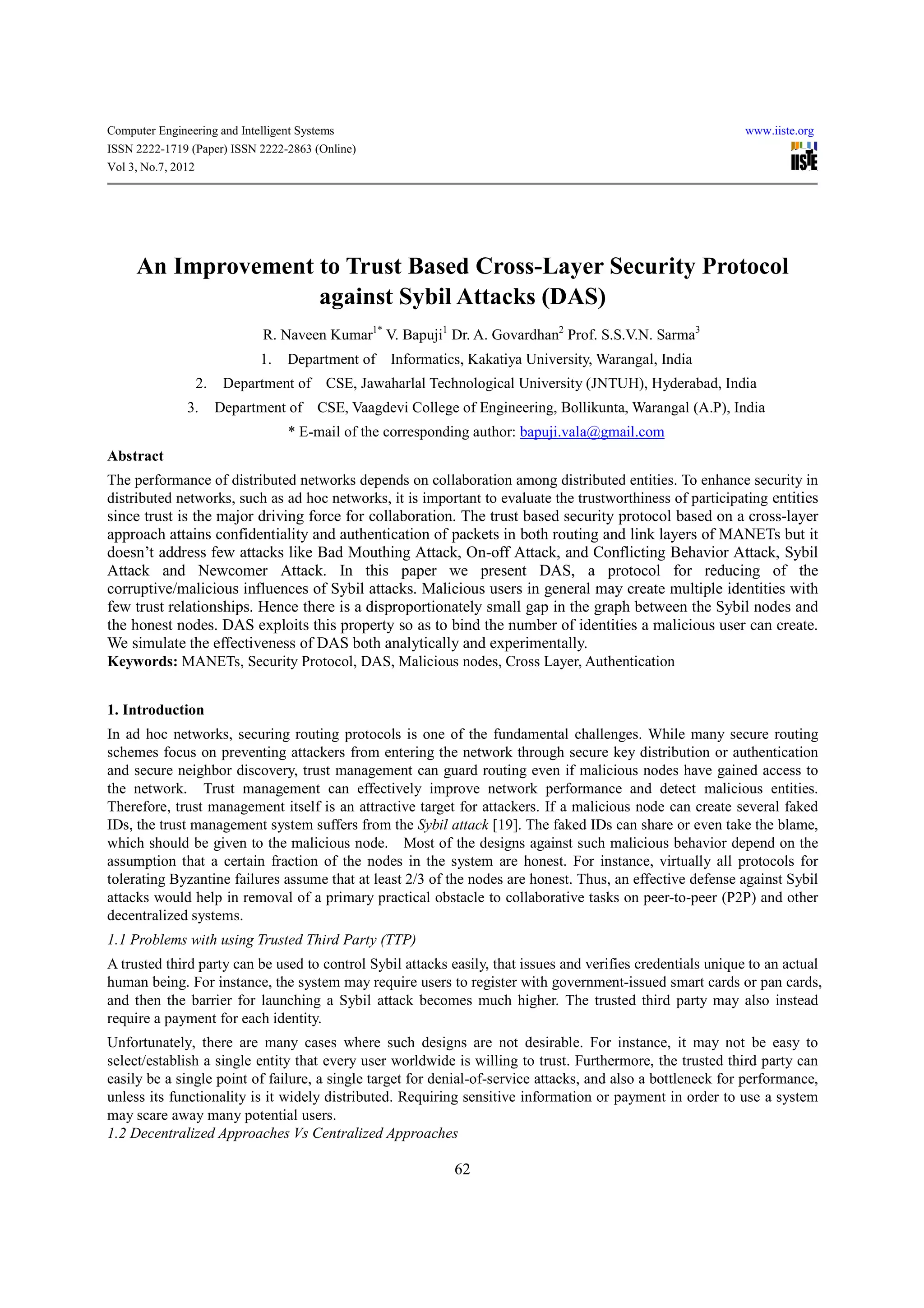 Computer Engineering and Intelligent Systems                                                                 www.iiste.org
ISSN 2222-1719 (Paper) ISSN 2222-2863 (Online)
Vol 3, No.7, 2012




     An Improvement to Trust Based Cross-Layer Security Protocol
                    against Sybil Attacks (DAS)
                              R. Naveen Kumar1* V. Bapuji1 Dr. A. Govardhan2 Prof. S.S.V.N. Sarma3
                             1.   Department of    Informatics, Kakatiya University, Warangal, India
                 2.    Department of      CSE, Jawaharlal Technological University (JNTUH), Hyderabad, India
               3.     Department of     CSE, Vaagdevi College of Engineering, Bollikunta, Warangal (A.P), India
                                   * E-mail of the corresponding author: bapuji.vala@gmail.com
Abstract
The performance of distributed networks depends on collaboration among distributed entities. To enhance security in
distributed networks, such as ad hoc networks, it is important to evaluate the trustworthiness of participating entities
since trust is the major driving force for collaboration. The trust based security protocol based on a cross-layer
approach attains confidentiality and authentication of packets in both routing and link layers of MANETs but it
doesn’t address few attacks like Bad Mouthing Attack, On-off Attack, and Conflicting Behavior Attack, Sybil
Attack and Newcomer Attack. In this paper we present DAS, a protocol for reducing of the
corruptive/malicious influences of Sybil attacks. Malicious users in general may create multiple identities with
few trust relationships. Hence there is a disproportionately small gap in the graph between the Sybil nodes and
the honest nodes. DAS exploits this property so as to bind the number of identities a malicious user can create.
We simulate the effectiveness of DAS both analytically and experimentally.
Keywords: MANETs, Security Protocol, DAS, Malicious nodes, Cross Layer, Authentication


1. Introduction
In ad hoc networks, securing routing protocols is one of the fundamental challenges. While many secure routing
schemes focus on preventing attackers from entering the network through secure key distribution or authentication
and secure neighbor discovery, trust management can guard routing even if malicious nodes have gained access to
the network. Trust management can effectively improve network performance and detect malicious entities.
Therefore, trust management itself is an attractive target for attackers. If a malicious node can create several faked
IDs, the trust management system suffers from the Sybil attack [19]. The faked IDs can share or even take the blame,
which should be given to the malicious node. Most of the designs against such malicious behavior depend on the
assumption that a certain fraction of the nodes in the system are honest. For instance, virtually all protocols for
tolerating Byzantine failures assume that at least 2/3 of the nodes are honest. Thus, an effective defense against Sybil
attacks would help in removal of a primary practical obstacle to collaborative tasks on peer-to-peer (P2P) and other
decentralized systems.
1.1 Problems with using Trusted Third Party (TTP)
A trusted third party can be used to control Sybil attacks easily, that issues and verifies credentials unique to an actual
human being. For instance, the system may require users to register with government-issued smart cards or pan cards,
and then the barrier for launching a Sybil attack becomes much higher. The trusted third party may also instead
require a payment for each identity.
Unfortunately, there are many cases where such designs are not desirable. For instance, it may not be easy to
select/establish a single entity that every user worldwide is willing to trust. Furthermore, the trusted third party can
easily be a single point of failure, a single target for denial-of-service attacks, and also a bottleneck for performance,
unless its functionality is it widely distributed. Requiring sensitive information or payment in order to use a system
may scare away many potential users.
1.2 Decentralized Approaches Vs Centralized Approaches

                                                             62
 