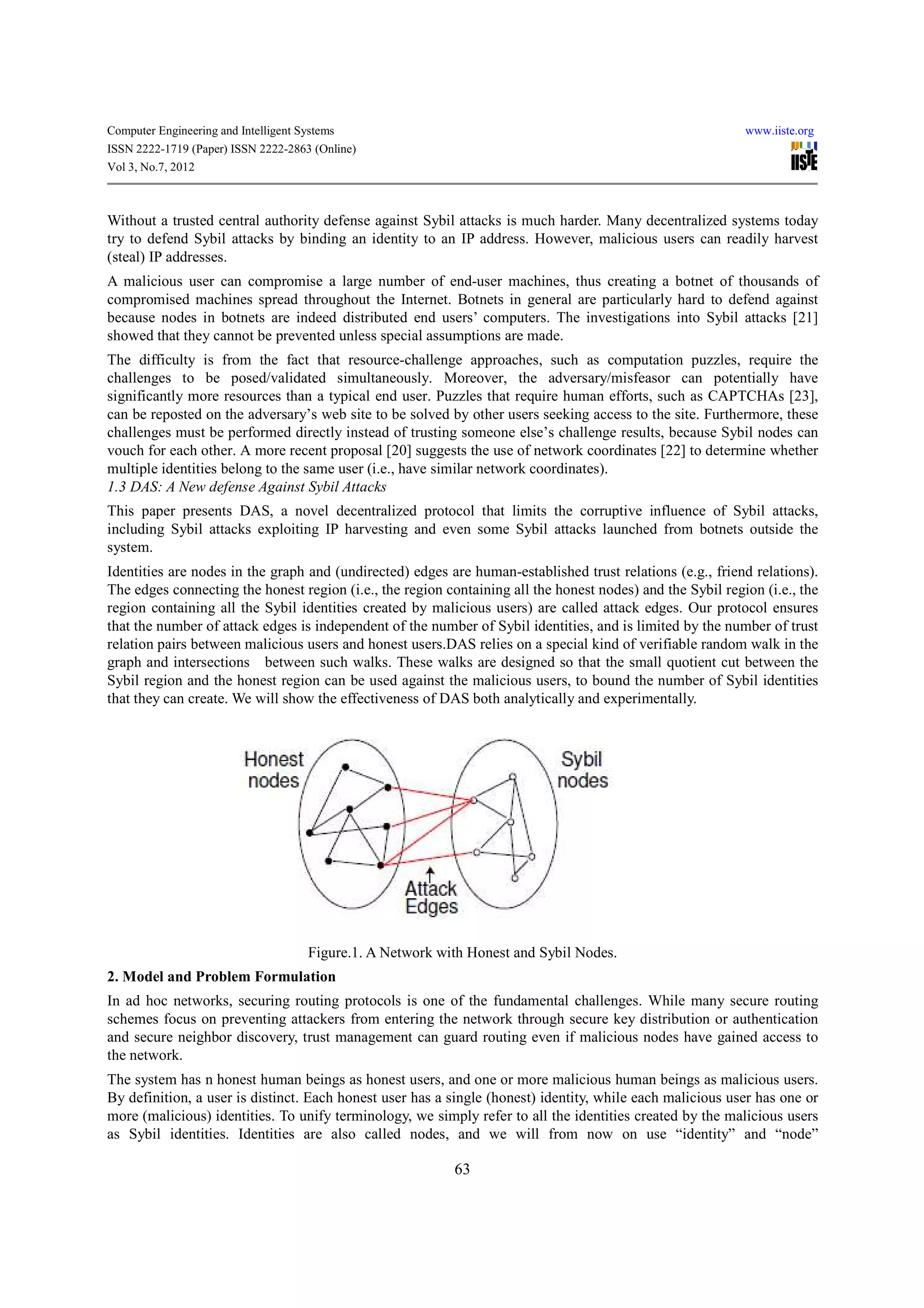 Computer Engineering and Intelligent Systems                                                                www.iiste.org
ISSN 2222-1719 (Paper) ISSN 2222-2863 (Online)
Vol 3, No.7, 2012



Without a trusted central authority defense against Sybil attacks is much harder. Many decentralized systems today
try to defend Sybil attacks by binding an identity to an IP address. However, malicious users can readily harvest
(steal) IP addresses.
A malicious user can compromise a large number of end-user machines, thus creating a botnet of thousands of
compromised machines spread throughout the Internet. Botnets in general are particularly hard to defend against
because nodes in botnets are indeed distributed end users’ computers. The investigations into Sybil attacks [21]
showed that they cannot be prevented unless special assumptions are made.
The difficulty is from the fact that resource-challenge approaches, such as computation puzzles, require the
challenges to be posed/validated simultaneously. Moreover, the adversary/misfeasor can potentially have
significantly more resources than a typical end user. Puzzles that require human efforts, such as CAPTCHAs [23],
can be reposted on the adversary’s web site to be solved by other users seeking access to the site. Furthermore, these
challenges must be performed directly instead of trusting someone else’s challenge results, because Sybil nodes can
vouch for each other. A more recent proposal [20] suggests the use of network coordinates [22] to determine whether
multiple identities belong to the same user (i.e., have similar network coordinates).
1.3 DAS: A New defense Against Sybil Attacks
This paper presents DAS, a novel decentralized protocol that limits the corruptive influence of Sybil attacks,
including Sybil attacks exploiting IP harvesting and even some Sybil attacks launched from botnets outside the
system.
Identities are nodes in the graph and (undirected) edges are human-established trust relations (e.g., friend relations).
The edges connecting the honest region (i.e., the region containing all the honest nodes) and the Sybil region (i.e., the
region containing all the Sybil identities created by malicious users) are called attack edges. Our protocol ensures
that the number of attack edges is independent of the number of Sybil identities, and is limited by the number of trust
relation pairs between malicious users and honest users.DAS relies on a special kind of verifiable random walk in the
graph and intersections between such walks. These walks are designed so that the small quotient cut between the
Sybil region and the honest region can be used against the malicious users, to bound the number of Sybil identities
that they can create. We will show the effectiveness of DAS both analytically and experimentally.




                                      Figure.1. A Network with Honest and Sybil Nodes.
2. Model and Problem Formulation
In ad hoc networks, securing routing protocols is one of the fundamental challenges. While many secure routing
schemes focus on preventing attackers from entering the network through secure key distribution or authentication
and secure neighbor discovery, trust management can guard routing even if malicious nodes have gained access to
the network.
The system has n honest human beings as honest users, and one or more malicious human beings as malicious users.
By definition, a user is distinct. Each honest user has a single (honest) identity, while each malicious user has one or
more (malicious) identities. To unify terminology, we simply refer to all the identities created by the malicious users
as Sybil identities. Identities are also called nodes, and we will from now on use “identity” and “node”

                                                            63
 