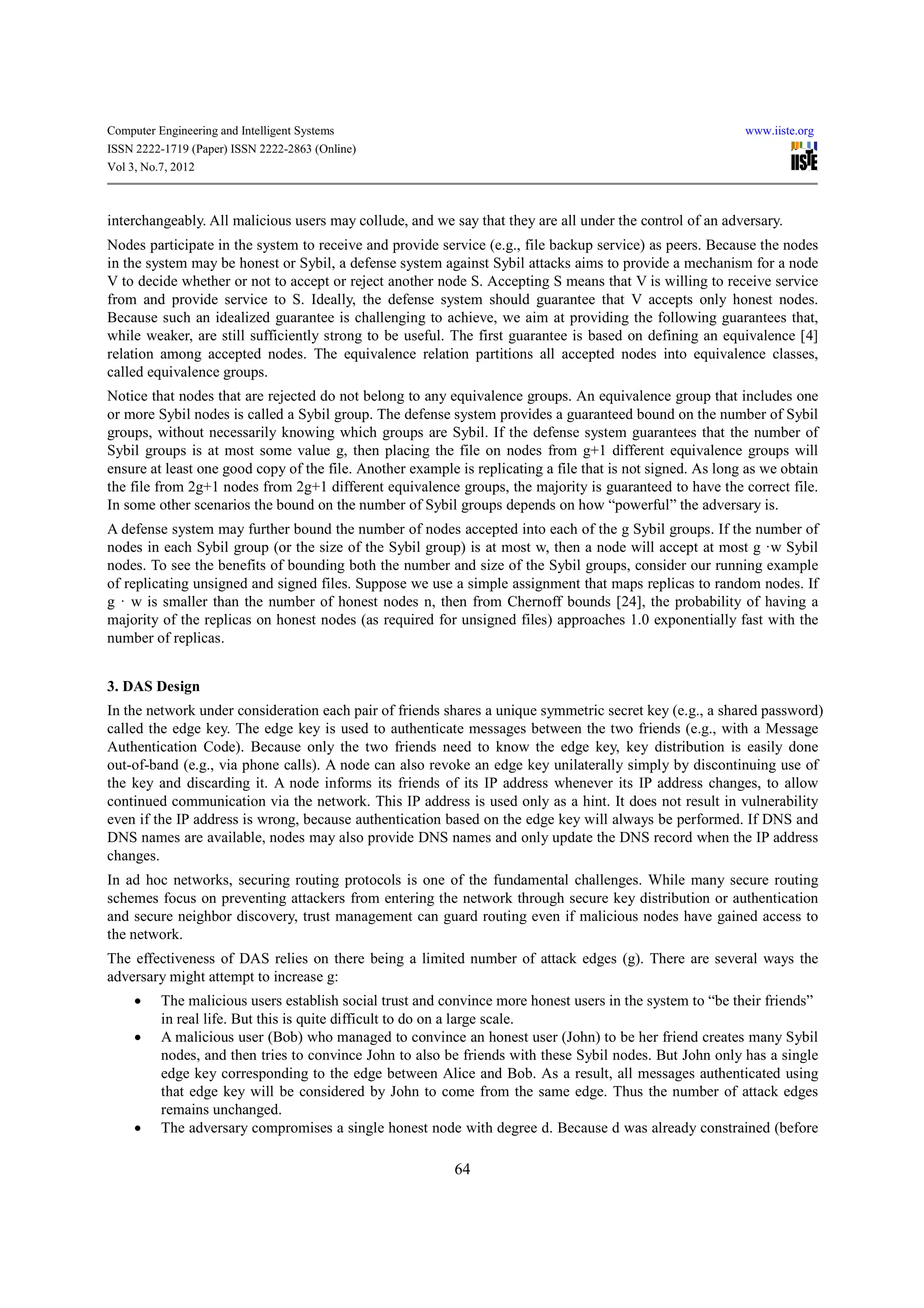Computer Engineering and Intelligent Systems                                                                www.iiste.org
ISSN 2222-1719 (Paper) ISSN 2222-2863 (Online)
Vol 3, No.7, 2012



interchangeably. All malicious users may collude, and we say that they are all under the control of an adversary.
Nodes participate in the system to receive and provide service (e.g., file backup service) as peers. Because the nodes
in the system may be honest or Sybil, a defense system against Sybil attacks aims to provide a mechanism for a node
V to decide whether or not to accept or reject another node S. Accepting S means that V is willing to receive service
from and provide service to S. Ideally, the defense system should guarantee that V accepts only honest nodes.
Because such an idealized guarantee is challenging to achieve, we aim at providing the following guarantees that,
while weaker, are still sufficiently strong to be useful. The first guarantee is based on defining an equivalence [4]
relation among accepted nodes. The equivalence relation partitions all accepted nodes into equivalence classes,
called equivalence groups.
Notice that nodes that are rejected do not belong to any equivalence groups. An equivalence group that includes one
or more Sybil nodes is called a Sybil group. The defense system provides a guaranteed bound on the number of Sybil
groups, without necessarily knowing which groups are Sybil. If the defense system guarantees that the number of
Sybil groups is at most some value g, then placing the file on nodes from g+1 different equivalence groups will
ensure at least one good copy of the file. Another example is replicating a file that is not signed. As long as we obtain
the file from 2g+1 nodes from 2g+1 different equivalence groups, the majority is guaranteed to have the correct file.
In some other scenarios the bound on the number of Sybil groups depends on how “powerful” the adversary is.
A defense system may further bound the number of nodes accepted into each of the g Sybil groups. If the number of
nodes in each Sybil group (or the size of the Sybil group) is at most w, then a node will accept at most g ·w Sybil
nodes. To see the benefits of bounding both the number and size of the Sybil groups, consider our running example
of replicating unsigned and signed files. Suppose we use a simple assignment that maps replicas to random nodes. If
g · w is smaller than the number of honest nodes n, then from Chernoff bounds [24], the probability of having a
majority of the replicas on honest nodes (as required for unsigned files) approaches 1.0 exponentially fast with the
number of replicas.


3. DAS Design
In the network under consideration each pair of friends shares a unique symmetric secret key (e.g., a shared password)
called the edge key. The edge key is used to authenticate messages between the two friends (e.g., with a Message
Authentication Code). Because only the two friends need to know the edge key, key distribution is easily done
out-of-band (e.g., via phone calls). A node can also revoke an edge key unilaterally simply by discontinuing use of
the key and discarding it. A node informs its friends of its IP address whenever its IP address changes, to allow
continued communication via the network. This IP address is used only as a hint. It does not result in vulnerability
even if the IP address is wrong, because authentication based on the edge key will always be performed. If DNS and
DNS names are available, nodes may also provide DNS names and only update the DNS record when the IP address
changes.
In ad hoc networks, securing routing protocols is one of the fundamental challenges. While many secure routing
schemes focus on preventing attackers from entering the network through secure key distribution or authentication
and secure neighbor discovery, trust management can guard routing even if malicious nodes have gained access to
the network.
The effectiveness of DAS relies on there being a limited number of attack edges (g). There are several ways the
adversary might attempt to increase g:
     •    The malicious users establish social trust and convince more honest users in the system to “be their friends”
          in real life. But this is quite difficult to do on a large scale.
     •    A malicious user (Bob) who managed to convince an honest user (John) to be her friend creates many Sybil
          nodes, and then tries to convince John to also be friends with these Sybil nodes. But John only has a single
          edge key corresponding to the edge between Alice and Bob. As a result, all messages authenticated using
          that edge key will be considered by John to come from the same edge. Thus the number of attack edges
          remains unchanged.
     •    The adversary compromises a single honest node with degree d. Because d was already constrained (before

                                                           64
 