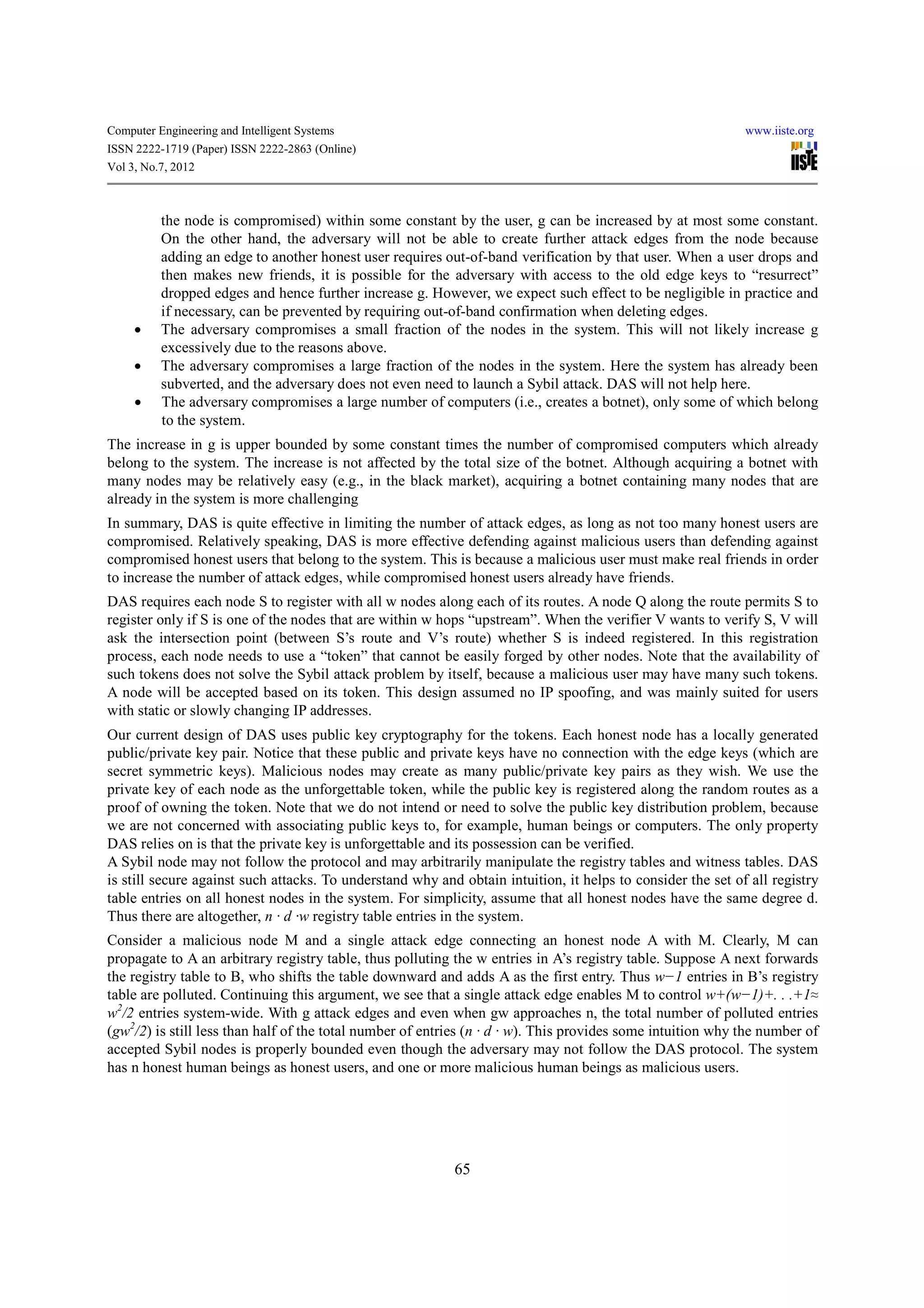Computer Engineering and Intelligent Systems                                                                 www.iiste.org
ISSN 2222-1719 (Paper) ISSN 2222-2863 (Online)
Vol 3, No.7, 2012



          the node is compromised) within some constant by the user, g can be increased by at most some constant.
          On the other hand, the adversary will not be able to create further attack edges from the node because
          adding an edge to another honest user requires out-of-band verification by that user. When a user drops and
          then makes new friends, it is possible for the adversary with access to the old edge keys to “resurrect”
          dropped edges and hence further increase g. However, we expect such effect to be negligible in practice and
          if necessary, can be prevented by requiring out-of-band confirmation when deleting edges.
     •    The adversary compromises a small fraction of the nodes in the system. This will not likely increase g
          excessively due to the reasons above.
     •    The adversary compromises a large fraction of the nodes in the system. Here the system has already been
          subverted, and the adversary does not even need to launch a Sybil attack. DAS will not help here.
     •    The adversary compromises a large number of computers (i.e., creates a botnet), only some of which belong
          to the system.
The increase in g is upper bounded by some constant times the number of compromised computers which already
belong to the system. The increase is not affected by the total size of the botnet. Although acquiring a botnet with
many nodes may be relatively easy (e.g., in the black market), acquiring a botnet containing many nodes that are
already in the system is more challenging
In summary, DAS is quite effective in limiting the number of attack edges, as long as not too many honest users are
compromised. Relatively speaking, DAS is more effective defending against malicious users than defending against
compromised honest users that belong to the system. This is because a malicious user must make real friends in order
to increase the number of attack edges, while compromised honest users already have friends.
DAS requires each node S to register with all w nodes along each of its routes. A node Q along the route permits S to
register only if S is one of the nodes that are within w hops “upstream”. When the verifier V wants to verify S, V will
ask the intersection point (between S’s route and V’s route) whether S is indeed registered. In this registration
process, each node needs to use a “token” that cannot be easily forged by other nodes. Note that the availability of
such tokens does not solve the Sybil attack problem by itself, because a malicious user may have many such tokens.
A node will be accepted based on its token. This design assumed no IP spoofing, and was mainly suited for users
with static or slowly changing IP addresses.
Our current design of DAS uses public key cryptography for the tokens. Each honest node has a locally generated
public/private key pair. Notice that these public and private keys have no connection with the edge keys (which are
secret symmetric keys). Malicious nodes may create as many public/private key pairs as they wish. We use the
private key of each node as the unforgettable token, while the public key is registered along the random routes as a
proof of owning the token. Note that we do not intend or need to solve the public key distribution problem, because
we are not concerned with associating public keys to, for example, human beings or computers. The only property
DAS relies on is that the private key is unforgettable and its possession can be verified.
A Sybil node may not follow the protocol and may arbitrarily manipulate the registry tables and witness tables. DAS
is still secure against such attacks. To understand why and obtain intuition, it helps to consider the set of all registry
table entries on all honest nodes in the system. For simplicity, assume that all honest nodes have the same degree d.
Thus there are altogether, n · d ·w registry table entries in the system.
Consider a malicious node M and a single attack edge connecting an honest node A with M. Clearly, M can
propagate to A an arbitrary registry table, thus polluting the w entries in A’s registry table. Suppose A next forwards
the registry table to B, who shifts the table downward and adds A as the first entry. Thus w−1 entries in B’s registry
table are polluted. Continuing this argument, we see that a single attack edge enables M to control w+(w−1)+. . .+1≈
w2/2 entries system-wide. With g attack edges and even when gw approaches n, the total number of polluted entries
(gw2/2) is still less than half of the total number of entries (n · d · w). This provides some intuition why the number of
accepted Sybil nodes is properly bounded even though the adversary may not follow the DAS protocol. The system
has n honest human beings as honest users, and one or more malicious human beings as malicious users.




                                                           65
 