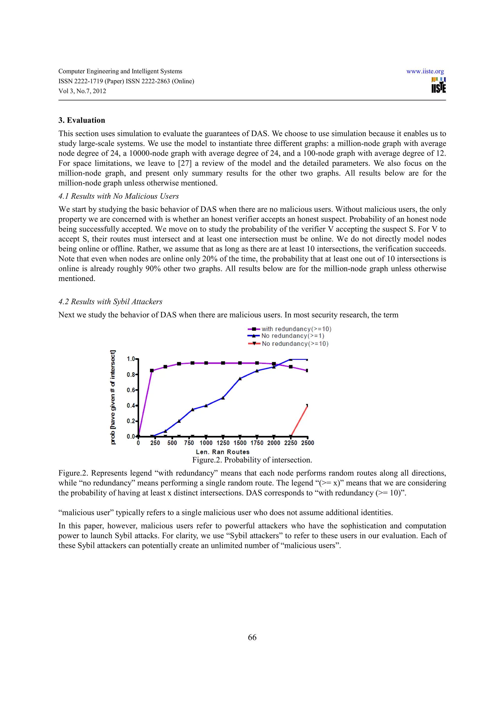 Computer Engineering and Intelligent Systems                                                                 www.iiste.org
ISSN 2222-1719 (Paper) ISSN 2222-2863 (Online)
Vol 3, No.7, 2012



3. Evaluation
This section uses simulation to evaluate the guarantees of DAS. We choose to use simulation because it enables us to
study large-scale systems. We use the model to instantiate three different graphs: a million-node graph with average
node degree of 24, a 10000-node graph with average degree of 24, and a 100-node graph with average degree of 12.
For space limitations, we leave to [27] a review of the model and the detailed parameters. We also focus on the
million-node graph, and present only summary results for the other two graphs. All results below are for the
million-node graph unless otherwise mentioned.
4.1 Results with No Malicious Users
We start by studying the basic behavior of DAS when there are no malicious users. Without malicious users, the only
property we are concerned with is whether an honest verifier accepts an honest suspect. Probability of an honest node
being successfully accepted. We move on to study the probability of the verifier V accepting the suspect S. For V to
accept S, their routes must intersect and at least one intersection must be online. We do not directly model nodes
being online or offline. Rather, we assume that as long as there are at least 10 intersections, the verification succeeds.
Note that even when nodes are online only 20% of the time, the probability that at least one out of 10 intersections is
online is already roughly 90% other two graphs. All results below are for the million-node graph unless otherwise
mentioned.

4.2 Results with Sybil Attackers
Next we study the behavior of DAS when there are malicious users. In most security research, the term




                                               Figure.2. Probability of intersection.
Figure.2. Represents legend “with redundancy” means that each node performs random routes along all directions,
while “no redundancy” means performing a single random route. The legend “(>= x)” means that we are considering
the probability of having at least x distinct intersections. DAS corresponds to “with redundancy (>= 10)”.

“malicious user” typically refers to a single malicious user who does not assume additional identities.
In this paper, however, malicious users refer to powerful attackers who have the sophistication and computation
power to launch Sybil attacks. For clarity, we use “Sybil attackers” to refer to these users in our evaluation. Each of
these Sybil attackers can potentially create an unlimited number of “malicious users”.




                                                                66
 