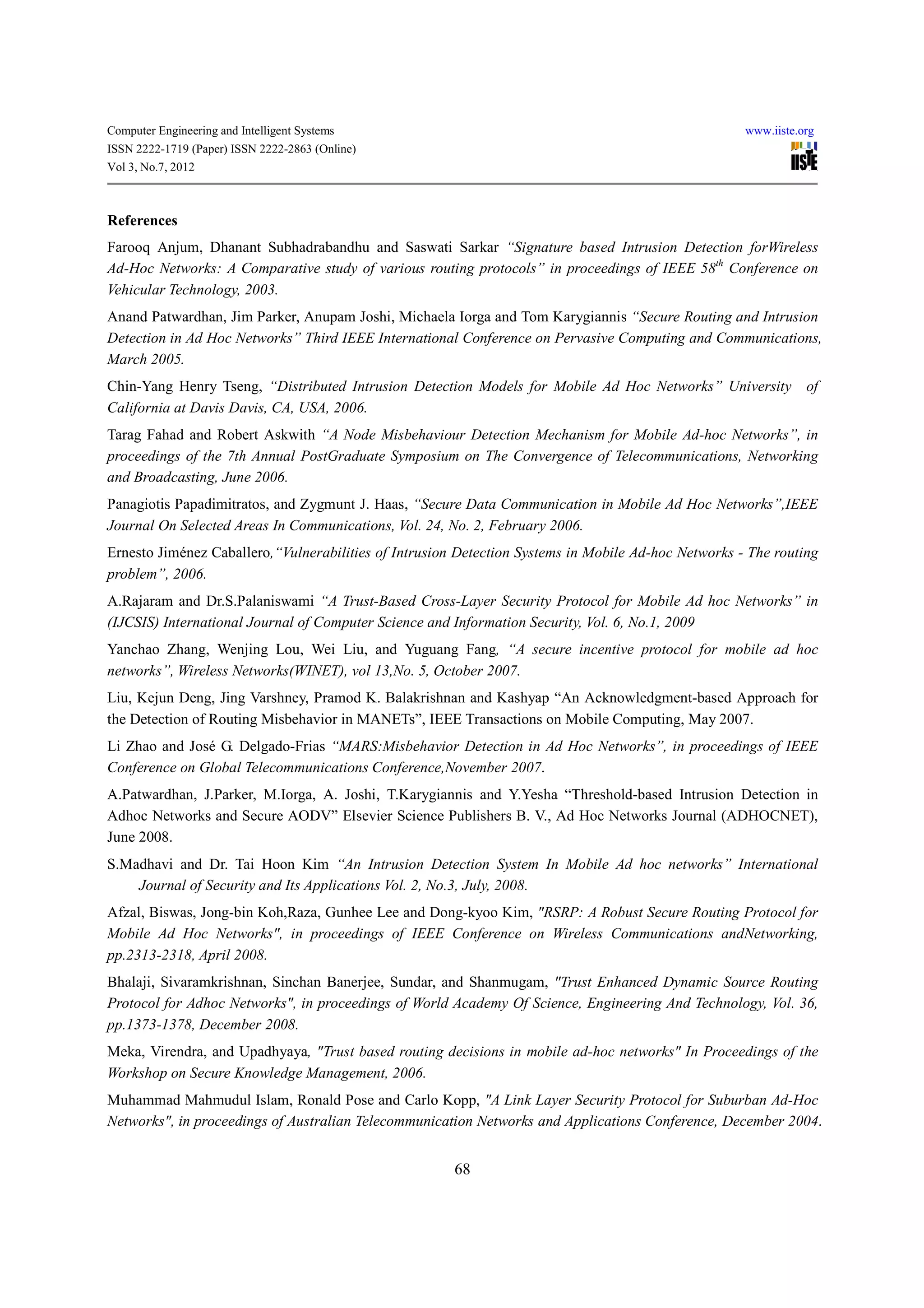 Computer Engineering and Intelligent Systems                                                         www.iiste.org
ISSN 2222-1719 (Paper) ISSN 2222-2863 (Online)
Vol 3, No.7, 2012



References
Farooq Anjum, Dhanant Subhadrabandhu and Saswati Sarkar “Signature based Intrusion Detection forWireless
Ad-Hoc Networks: A Comparative study of various routing protocols” in proceedings of IEEE 58th Conference on
Vehicular Technology, 2003.
Anand Patwardhan, Jim Parker, Anupam Joshi, Michaela Iorga and Tom Karygiannis “Secure Routing and Intrusion
Detection in Ad Hoc Networks” Third IEEE International Conference on Pervasive Computing and Communications,
March 2005.
Chin-Yang Henry Tseng, “Distributed Intrusion Detection Models for Mobile Ad Hoc Networks” University of
California at Davis Davis, CA, USA, 2006.
Tarag Fahad and Robert Askwith “A Node Misbehaviour Detection Mechanism for Mobile Ad-hoc Networks”, in
proceedings of the 7th Annual PostGraduate Symposium on The Convergence of Telecommunications, Networking
and Broadcasting, June 2006.
Panagiotis Papadimitratos, and Zygmunt J. Haas, “Secure Data Communication in Mobile Ad Hoc Networks”,IEEE
Journal On Selected Areas In Communications, Vol. 24, No. 2, February 2006.
Ernesto Jiménez Caballero,“Vulnerabilities of Intrusion Detection Systems in Mobile Ad-hoc Networks - The routing
problem”, 2006.
A.Rajaram and Dr.S.Palaniswami “A Trust-Based Cross-Layer Security Protocol for Mobile Ad hoc Networks” in
(IJCSIS) International Journal of Computer Science and Information Security, Vol. 6, No.1, 2009
Yanchao Zhang, Wenjing Lou, Wei Liu, and Yuguang Fang, “A secure incentive protocol for mobile ad hoc
networks”, Wireless Networks(WINET), vol 13,No. 5, October 2007.
Liu, Kejun Deng, Jing Varshney, Pramod K. Balakrishnan and Kashyap “An Acknowledgment-based Approach for
the Detection of Routing Misbehavior in MANETs”, IEEE Transactions on Mobile Computing, May 2007.
Li Zhao and José G. Delgado-Frias “MARS:Misbehavior Detection in Ad Hoc Networks”, in proceedings of IEEE
Conference on Global Telecommunications Conference,November 2007.
A.Patwardhan, J.Parker, M.Iorga, A. Joshi, T.Karygiannis and Y.Yesha “Threshold-based Intrusion Detection in
Adhoc Networks and Secure AODV” Elsevier Science Publishers B. V., Ad Hoc Networks Journal (ADHOCNET),
June 2008.
S.Madhavi and Dr. Tai Hoon Kim “An Intrusion Detection System In Mobile Ad hoc networks” International
    Journal of Security and Its Applications Vol. 2, No.3, July, 2008.
Afzal, Biswas, Jong-bin Koh,Raza, Gunhee Lee and Dong-kyoo Kim, "RSRP: A Robust Secure Routing Protocol for
Mobile Ad Hoc Networks", in proceedings of IEEE Conference on Wireless Communications andNetworking,
pp.2313-2318, April 2008.
Bhalaji, Sivaramkrishnan, Sinchan Banerjee, Sundar, and Shanmugam, "Trust Enhanced Dynamic Source Routing
Protocol for Adhoc Networks", in proceedings of World Academy Of Science, Engineering And Technology, Vol. 36,
pp.1373-1378, December 2008.
Meka, Virendra, and Upadhyaya, "Trust based routing decisions in mobile ad-hoc networks" In Proceedings of the
Workshop on Secure Knowledge Management, 2006.
Muhammad Mahmudul Islam, Ronald Pose and Carlo Kopp, "A Link Layer Security Protocol for Suburban Ad-Hoc
Networks", in proceedings of Australian Telecommunication Networks and Applications Conference, December 2004.


                                                       68
 
