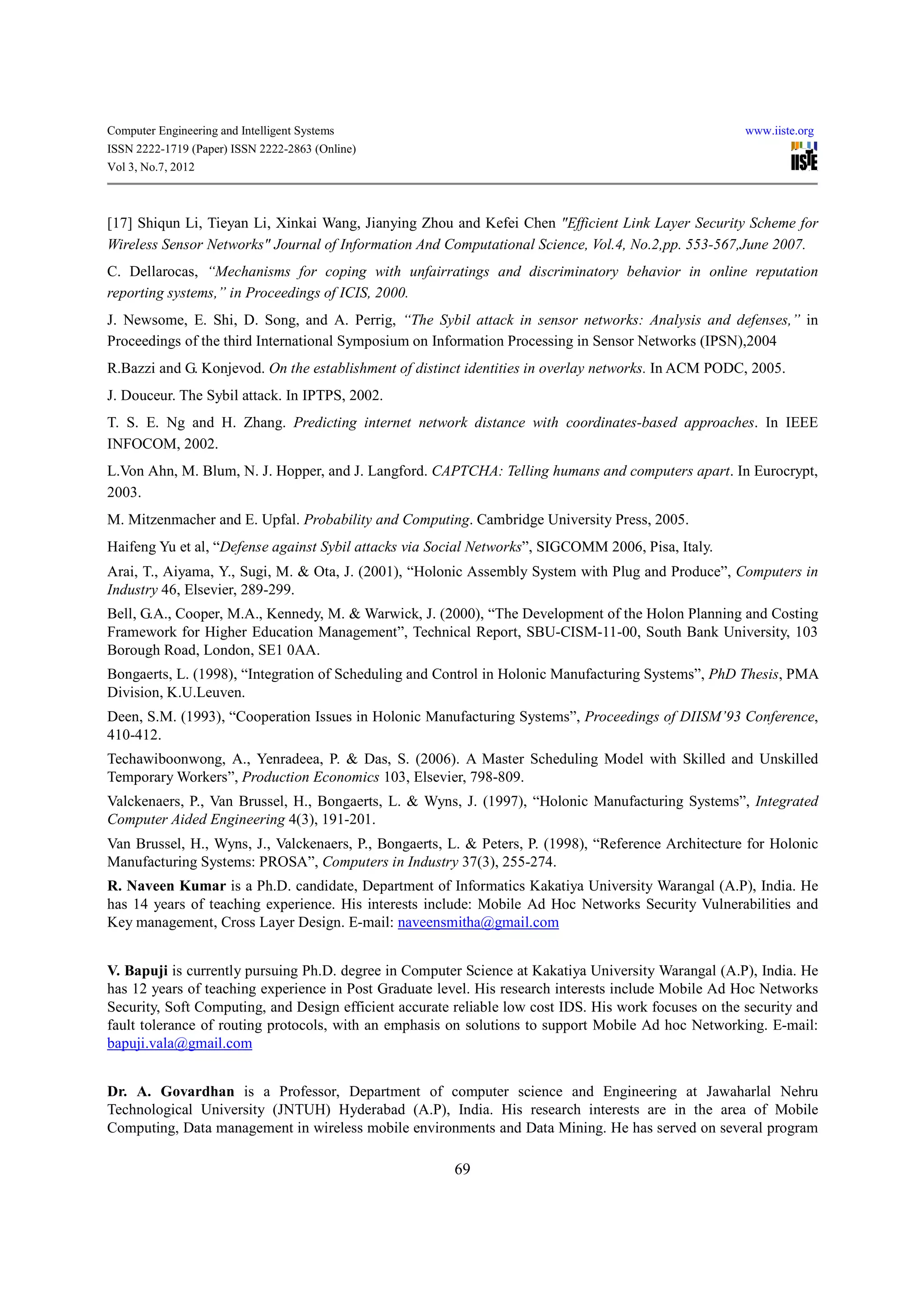 Computer Engineering and Intelligent Systems                                                           www.iiste.org
ISSN 2222-1719 (Paper) ISSN 2222-2863 (Online)
Vol 3, No.7, 2012



[17] Shiqun Li, Tieyan Li, Xinkai Wang, Jianying Zhou and Kefei Chen "Efficient Link Layer Security Scheme for
Wireless Sensor Networks" Journal of Information And Computational Science, Vol.4, No.2,pp. 553-567,June 2007.
C. Dellarocas, “Mechanisms for coping with unfairratings and discriminatory behavior in online reputation
reporting systems,” in Proceedings of ICIS, 2000.
J. Newsome, E. Shi, D. Song, and A. Perrig, “The Sybil attack in sensor networks: Analysis and defenses,” in
Proceedings of the third International Symposium on Information Processing in Sensor Networks (IPSN),2004
R.Bazzi and G. Konjevod. On the establishment of distinct identities in overlay networks. In ACM PODC, 2005.
J. Douceur. The Sybil attack. In IPTPS, 2002.
T. S. E. Ng and H. Zhang. Predicting internet network distance with coordinates-based approaches. In IEEE
INFOCOM, 2002.
L.Von Ahn, M. Blum, N. J. Hopper, and J. Langford. CAPTCHA: Telling humans and computers apart. In Eurocrypt,
2003.
M. Mitzenmacher and E. Upfal. Probability and Computing. Cambridge University Press, 2005.
Haifeng Yu et al, “Defense against Sybil attacks via Social Networks”, SIGCOMM 2006, Pisa, Italy.
Arai, T., Aiyama, Y., Sugi, M. & Ota, J. (2001), “Holonic Assembly System with Plug and Produce”, Computers in
Industry 46, Elsevier, 289-299.
Bell, G.A., Cooper, M.A., Kennedy, M. & Warwick, J. (2000), “The Development of the Holon Planning and Costing
Framework for Higher Education Management”, Technical Report, SBU-CISM-11-00, South Bank University, 103
Borough Road, London, SE1 0AA.
Bongaerts, L. (1998), “Integration of Scheduling and Control in Holonic Manufacturing Systems”, PhD Thesis, PMA
Division, K.U.Leuven.
Deen, S.M. (1993), “Cooperation Issues in Holonic Manufacturing Systems”, Proceedings of DIISM’93 Conference,
410-412.
Techawiboonwong, A., Yenradeea, P. & Das, S. (2006). A Master Scheduling Model with Skilled and Unskilled
Temporary Workers”, Production Economics 103, Elsevier, 798-809.
Valckenaers, P., Van Brussel, H., Bongaerts, L. & Wyns, J. (1997), “Holonic Manufacturing Systems”, Integrated
Computer Aided Engineering 4(3), 191-201.
Van Brussel, H., Wyns, J., Valckenaers, P., Bongaerts, L. & Peters, P. (1998), “Reference Architecture for Holonic
Manufacturing Systems: PROSA”, Computers in Industry 37(3), 255-274.
R. Naveen Kumar is a Ph.D. candidate, Department of Informatics Kakatiya University Warangal (A.P), India. He
has 14 years of teaching experience. His interests include: Mobile Ad Hoc Networks Security Vulnerabilities and
Key management, Cross Layer Design. E-mail: naveensmitha@gmail.com


V. Bapuji is currently pursuing Ph.D. degree in Computer Science at Kakatiya University Warangal (A.P), India. He
has 12 years of teaching experience in Post Graduate level. His research interests include Mobile Ad Hoc Networks
Security, Soft Computing, and Design efficient accurate reliable low cost IDS. His work focuses on the security and
fault tolerance of routing protocols, with an emphasis on solutions to support Mobile Ad hoc Networking. E-mail:
bapuji.vala@gmail.com


Dr. A. Govardhan is a Professor, Department of computer science and Engineering at Jawaharlal Nehru
Technological University (JNTUH) Hyderabad (A.P), India. His research interests are in the area of Mobile
Computing, Data management in wireless mobile environments and Data Mining. He has served on several program

                                                        69
 