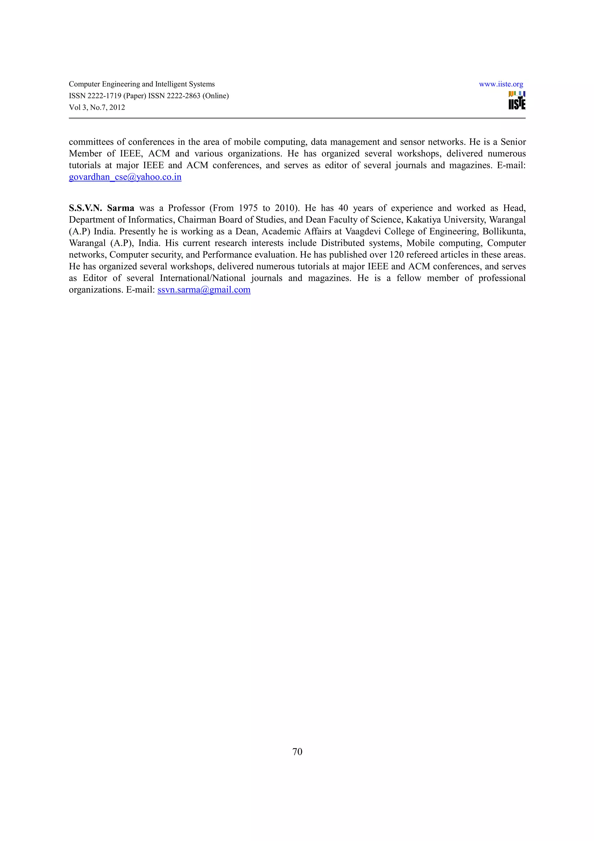 Computer Engineering and Intelligent Systems                                                            www.iiste.org
ISSN 2222-1719 (Paper) ISSN 2222-2863 (Online)
Vol 3, No.7, 2012



committees of conferences in the area of mobile computing, data management and sensor networks. He is a Senior
Member of IEEE, ACM and various organizations. He has organized several workshops, delivered numerous
tutorials at major IEEE and ACM conferences, and serves as editor of several journals and magazines. E-mail:
govardhan_cse@yahoo.co.in


S.S.V.N. Sarma was a Professor (From 1975 to 2010). He has 40 years of experience and worked as Head,
Department of Informatics, Chairman Board of Studies, and Dean Faculty of Science, Kakatiya University, Warangal
(A.P) India. Presently he is working as a Dean, Academic Affairs at Vaagdevi College of Engineering, Bollikunta,
Warangal (A.P), India. His current research interests include Distributed systems, Mobile computing, Computer
networks, Computer security, and Performance evaluation. He has published over 120 refereed articles in these areas.
He has organized several workshops, delivered numerous tutorials at major IEEE and ACM conferences, and serves
as Editor of several International/National journals and magazines. He is a fellow member of professional
organizations. E-mail: ssvn.sarma@gmail.com




                                                        70
 