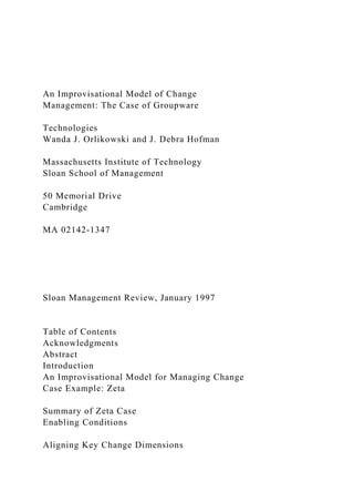 An Improvisational Model of Change
Management: The Case of Groupware
Technologies
Wanda J. Orlikowski and J. Debra Hofman
Massachusetts Institute of Technology
Sloan School of Management
50 Memorial Drive
Cambridge
MA 02142-1347
Sloan Management Review, January 1997
Table of Contents
Acknowledgments
Abstract
Introduction
An Improvisational Model for Managing Change
Case Example: Zeta
Summary of Zeta Case
Enabling Conditions
Aligning Key Change Dimensions
 