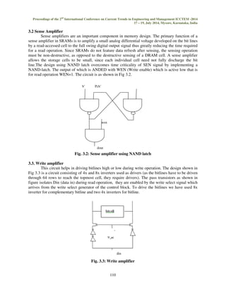 Proceedings of the 2nd International Conference on Current Trends in Engineering and Management ICCTEM -2014 
17 – 19, July 2014, Mysore, Karnataka, India 
110 
3.2 Sense Amplifier 
Sense amplifiers are an important component in memory design. The primary function of a 
sense amplifier in SRAMs is to amplify a small analog differential voltage developed on the bit lines 
by a read-accessed cell to the full swing digital output signal thus greatly reducing the time required 
for a read operation. Since SRAMs do not feature data refresh after sensing, the sensing operation 
must be non-destructive, as opposed to the destructive sensing of a DRAM cell. A sense amplifier 
allows the storage cells to be small, since each individual cell need not fully discharge the bit 
line.The design using NAND latch overcomes time criticality of SEN signal by implementing a 
NAND-latch. The output of which is ANDED with WEN (Write enable) which is active low that is 
for read operation WEN=1. The circuit is as shown in Fig 3.2. 
Pch’ 
Fig. 3.2: Sense amplifier using NAND latch 
3.3. Write amplifier 
This circuit helps in driving bitlines high or low during write operation. The design shown in 
Fig 3.3 is a circuit consisting of 4x and 8x inverters used as drivers (as the bitlines have to be driven 
through 64 rows to reach the topmost cell, they require drivers). The pass transistors as shown in 
figure isolates Din (data in) during read operation, they are enabled by the write select signal which 
arrives from the write select generator of the control block. To drive the bitlines we have used 8x 
inverter for complementary bitline and two 4x inverters for bitline. 
Fig. 3.3: Write amplifier 
b’ 
wen 
dout 
 
din 
 