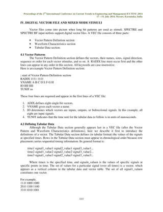 Proceedings of the 2nd International Conference on Current Trends in Engineering and Management ICCTEM -2014 
17 – 19, July 2014, Mysore, Karnataka, India 
IV. DIGITAL VECTOR FILE AND MIXED MODE STIMULI 
Vector files come into picture when long bit patterns are used as stimuli. SPECTRE and 
SPECTRE RF input netlists support digital vector files. A VEC file consists of three parts: 
113 
• Vector Pattern Definition section 
• Waveform Characteristics section 
• Tabular Data section. 
4.1 Vector Patterns 
The Vector Pattern Definition section defines the vectors, their names, sizes, signal direction, 
sequence or order for each vector stimulus, and so on. A RADIX line must occur first and the other 
lines can appear in any order in this section. All keywords are case-insensitive. 
Here is an example Vector Pattern Definition section: 
; start of Vector Pattern Definition section 
RADIX 1111 1111 
VNAME A B C D E F G H 
IO IIII IIII 
TUNIT ns 
These four lines are required and appear in the first lines of a VEC file: 
1. ADIX defines eight single-bit vectors. 
2. VNAME gives each vector a name. 
3. IO determines which vectors are inputs, outputs, or bidirectional signals. In this example, all 
eight are input signals. 
4. TUNIT indicates that the time unit for the tabular data to follow is in units of nanoseconds. 
4.2 Defining Tabular Data 
Although the Tabular Data section generally appears last in a VEC file (after the Vector 
Pattern and Waveform Characteristics definitions), here we describe it first to introduce the 
definitions of a vector. The Tabular Data section defines (in tabular format) the values of the signals 
at specified times. Rows in the Tabular Data section must appear in chronological order because row 
placement carries sequential timing information. Its general format is: 
time1 signal1_value1 signal2_value1 signal3_value1... 
time2 signal1_value2 signal2_value2 signal3_value2... 
time3 signal1_value3 signal2_value3 signal3_value3... 
Where timex is the specified time, and signaln_valuen is the values of specific signals at 
specific points in time. The set of values for a particular signal (over all times) is a vector, which 
appears as a vertical column in the tabular data and vector table. The set of all signal1_valuen 
constitutes one vector. 
For example, 
11.0 1000 1000 
20.0 1100 1100 
33.0 1010 1001 
 