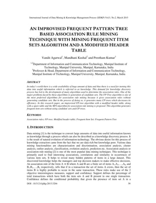 International Journal of Data Mining & Knowledge Management Process (IJDKP) Vol.5, No.2, March 2015
DOI : 10.5121/ijdkp.2015.5204 39
AN IMPROVISED FREQUENT PATTERN TREE
BASED ASSOCIATION RULE MINING
TECHNIQUE WITH MINING FREQUENT ITEM
SETS ALGORITHM AND A MODIFIED HEADER
TABLE
Vandit Agarwal1
, Mandhani Kushal2
and Preetham Kumar3
1,2
Department of Information and Communication Technology, Manipal Institute of
Technology, Manipal University, Manipal, Karnataka, India
3
Professor & Head, Department of Information and Communication Technology,
Manipal Institute of Technology, Manipal University, Manipal, Karnataka, India
ABSTRACT
In today’s world there is a wide availability of huge amount of data and thus there is a need for turning this
data into useful information which is referred to as knowledge. This demand for knowledge discovery
process has led to the development of many algorithms used to determine the association rules. One of the
major problems faced by these algorithms is generation of candidate sets. The FP-Tree algorithm is one of
the most preferred algorithms for association rule mining because it gives association rules without
generating candidate sets. But in the process of doing so, it generates many CP-trees which decreases its
efficiency. In this research paper, an improvised FP-tree algorithm with a modified header table, along
with a spare table and the MFI algorithm for association rule mining is proposed. This algorithm generates
frequent item sets without using candidate sets and CP-trees.
KEYWORDS
Association rules; FP-tree; Modified header table; Frequent Item Set; Frequent Pattern Tree
1. INTRODUCTION
Data mining [1] is the technique to convert large amounts of data into useful information known
as knowledge through a process which can also be described as a knowledge discovery process. It
is the result of natural evolution of information technology. The obvious desire for this process of
knowledge extraction came from the fact that we are data rich but knowledge poor. Various data
mining functionalities are characterization and discrimination, association analysis, cluster
analysis, outlier analysis, classification, evolution analysis, prediction etc. Association analysis or
association rule mining [2] is one of the most popular data mining techniques. This technique is
primarily used to find interesting associations, correlations and similarity in occurrences of
various item sets. It helps to reveal many hidden patterns of items in a large dataset. This
discovered knowledge helps the managers and top decision makers to make effective decisions.
An association rule of the form A ⇒ B where A and B are a finite set of items A1,A2,….,Am and
B1,B2,….,Bn respectively, tells that if in a transaction the set of items A exists, then the set of
items B is highly probable to occur in the same transaction. These rules make use of the 2
objective interestingness measures, support and confidence. Support defines the percentage of
total transactions which have both the item sets A and B present in one single transaction.
Confidence defines the conditional probability that given the presence of item set A in a
 