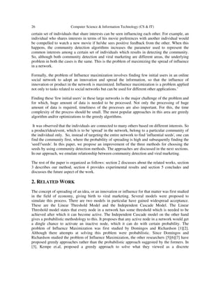 26 Computer Science & Information Technology (CS & IT)
certain set of individuals that share interests can be seen influencing each other. For example, an
individual who shares interests in terms of his movie preferences with another individual would
be compelled to watch a new movie if he/she sees positive feedback from the other. When this
happens, the community detection algorithms increases the parameter used to represent the
common interests among a certain set of individuals which results in detecting the community.
So, although both community detection and viral marketing are different areas, the underlying
problem in both the cases is the same. This is the problem of maximizing the spread of influence
in a network.
Formally, the problem of Influence maximization involves finding few initial users in an online
social network to adopt an innovation and spread the information, so that the influence of
innovation or product in the network is maximized. Influence maximization is a problem applied
not only to tasks related to social networks but can be used for different other applications.’
Finding these 'few initial users' in these large networks is the major challenge of the problem and
for which, huge amount of data is needed to be processed. Not only the processing of huge
amount of data is required, timeliness of the processes are also important. For this, the time
complexity of the process should be small. The most popular approaches in this area are greedy
algorithm and/or optimizations to the greedy algorithms.
It was observed that the individuals are connected to many others based on different interests. So
a product/idea/event, which is to be 'spread' in the network, belong to a particular community of
the individual only. So, instead of targeting the entire network to find 'influential seeds', one can
find the community first, where the probability of spreading is high and subsequently finding the
'seed'/'seeds'. In this paper, we propose an improvement of the three methods for choosing the
seeds by using community detection methods. The approaches are discussed in the next sections.
In our approach, we emulate relationship between community detection and viral marketing.
The rest of the paper is organized as follows: section 2 discusses about the related works, section
3 describes our method, section 4 provides experimental results and section 5 concludes and
discusses the future aspect of the work.
2. RELATED WORK
The concept of spreading of an idea, or an innovation or influence for that matter was first studied
in the field of economy, giving birth to viral marketing. Several models were proposed to
simulate this process. There are two models in particular have gained widespread acceptance.
These are the Linear Threshold Model and the Independent Cascade Model. The Linear
Threshold model states that every node in a network has some threshold which is needed to be
achieved after which it can become active. The Independent Cascade model on the other hand
gives a probabilistic methodology to this. It proposes that any active node in a network would get
a dingle chance to activate an inactive node, which it can do with certain probability. The
problem of Influence Maximization was first studied by Domingos and Richardson [1][2].
Although there attempts at solving this problem were probabilistic. Since Domingos and
Richardson studied the problem of Influence Maximization, the other researchers [5][6][7] have
proposed greedy approaches rather than the probabilistic approach suggested by the formers. In
[3], Kempe et.al, proposed a greedy approach to solve what they viewed as a discrete
 