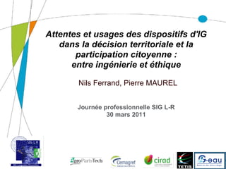 Attentes et usages des dispositifs d'IG
              dans la décision territoriale et la
                  participation citoyenne :
                 entre ingénierie et éthique

                  Nils Ferrand, Pierre MAUREL


                  Journée professionnelle SIG L-R
                           30 mars 2011




17/02/11
 