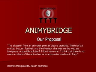 ANIMYBRIDGE Our Proposal “ The situation from an animator point of view is dramatic. There isn’t a market, but just festivals and the thematic channels on the web are foreigners. A possible solution? I don’t have one…I think that there is no more a culture of the animation as an expressive medium in Italy.” Hermes Mangialardo, Italian animator. 
