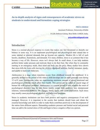 CASIRJ Volume 6 Issue 8 [Year - 2015] ISSN 2319 – 9202
International Research Journal of Commerce Arts and Science
http://www.casirj.com Page 23
An in-depth analysis of signs and consequences of academic stress on
students to understand and formulate coping strategies
PRIYA OBHRAI
Assistant Professor, University of Delhi
D-220, Defence Colony, New Delhi-110024, India.
priyaobhrai@gmail.com
Introduction
Stress is a normal physical response to events that makes one feel threatened or disturbs our
balance in some way. It is an unpleasant psychological and physiological state caused due to
some internal or external demands that go beyond our capacity. Modern life is full of such
hassles, deadlines, frustrations, and demands. For many children, stress is so common that it has
become a way of life. However, stress isn’t always bad. In small doses, it can help students
perform better under pressure and motivate them to do their best. But when they’re constantly
running in an emergency mode, their mind and body pay the price. Many studies have shown
that stress kills the brain cells leaving the children depressed, anxious, fearful, immature, needy,
and unable to learn new behaviors.
Adolescence is a stage where transition occurs from childhood towards the adulthood. It is
generally defined as the period of life when a child develops into an adult generally seen during
12 to19 years. Adolescents today are experiencing enormous amount of stress, emotional and
psychological problems which affect their health. This period can be called as crucial stage of
human life with various problems. Adolescence is a crucial period of time wherein the onset of
psychological disorders may be fast. Stress mainly comes from academic test, interpersonal
relations, relationship problems, life changes, family factor, and career exploration. Such stress
may usually cause psychological, physical, and behavioral problems.
Stress in academic institutions can have both positive and negative consequences if not well
managed. However, it is important to the society that students should learn and obtain the
essential knowledge and skills in order to make them contribute positively to the development of
the nation form different aspects. Demanding academic pressure and limited social and personal
time can add to the normal stress of life and begin to have a negative effect on a person.
 