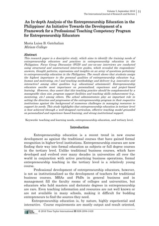 Volume 5, September 2010 
The International Journal of Research and Review 
51 
An In-depth Analysis of the Entrepreneurship Education in the 
Philippines: An Initiative Towards the Development of a 
Framework for a Professional Teaching Competency Program 
for Entrepreneurship Educators 
Maria Luisa B. Gatchalian 
Miriam College 
Abstract 
This research paper is a descriptive study, which aims to identify the training needs of 
entrepreneurship educators and practices in entrepreneurship education in the 
Philippines. Focus Group Discussion (FGD) and one-on-one interviews are conducted 
using structured and unstructured interview guides, which revealed the respondents’ 
answers, thought patterns, expressions and insights on an array of questions pertaining 
to entrepreneurship education in the Philippines. The result shows that students assign 
the highest importance to the personal qualities of entrepreneurship educators (e.g. 
human and motivating, etc.) and teaching methodology and delivery (e.g. innovative and 
interactive) among other qualities (e.g. educational attainment). Entrepreneurship 
educators ascribe most importance on personalized, experience and project-based 
learning. However, they assert that this teaching practice should be complemented by a 
manageable class size, program support facilities and teaching skills enhancement (e.g., 
mentoring, etc.) among others. The school administrators play an important role in 
setting the direction and progression of the entrepreneurship program in their respective 
institutions against the background of numerous challenges in managing resources to 
support its needs. This study highlights that entrepreneurship education in tertiary level 
is best achieved through a well-designed curriculum, effective teaching model grounded 
on personalized and experience-based learning, and strong institutional support. 
Keywords: teaching and learning needs, entrepreneurship education, and tertiary level. 
Introduction 
Entrepreneurship education is a recent trend in new course 
development as against the traditional courses that have gained formal 
recognition in higher-level institutions. Entrepreneurship courses are now 
finding their way into formal education as subjects or full degree courses 
in the tertiary level. Unlike traditional business courses, which have 
developed and evolved over many decades in universities all over the 
world in conjunction with active practicing business operations, formal 
entrepreneurship teaching in the tertiary level is a relatively young 
course. 
Professional development of entrepreneurship educators, however, 
is not as institutionalized as the development of teachers for traditional 
business courses. MBAs and PhDs in general business and in 
management fill the faculty rooms of colleges and universities, but 
educators who hold masters and doctorate degrees in entrepreneurship 
are rare. Even teaching information and resources are not well known or 
are not available in many schools, making it difficult for budding 
entrepreneurs to find the sources they need. 
Entrepreneurship education is, by nature, highly experiential and 
interactive. Course requirements are mostly output and result oriented, 
© 2010 Time Taylor International  ISSN 2094-1420 
 