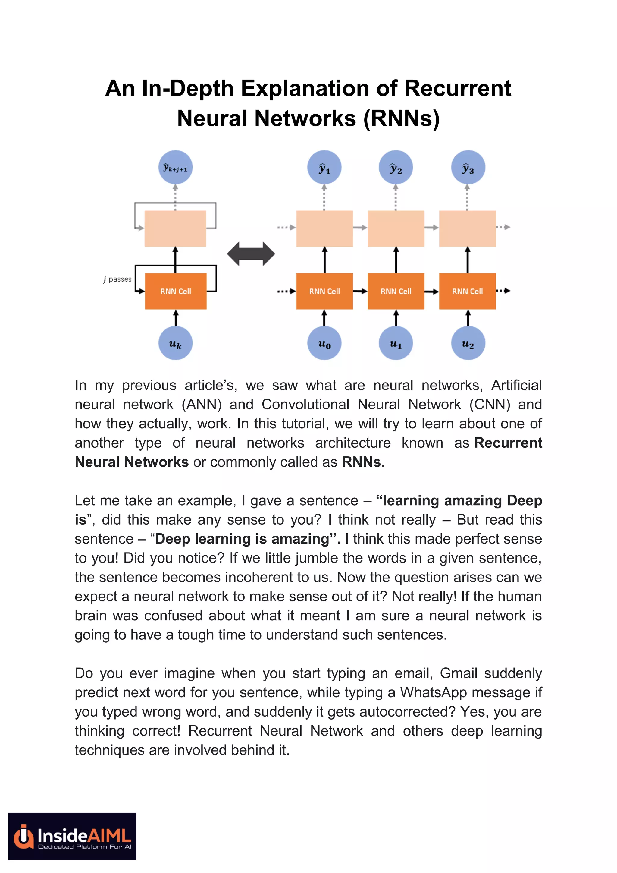 An In-Depth Explanation of Recurrent
Neural Networks (RNNs)
In my previous article’s, we saw what are neural networks, Artificial
neural network (ANN) and Convolutional Neural Network (CNN) and
how they actually, work. In this tutorial, we will try to learn about one of
another type of neural networks architecture known as Recurrent
Neural Networks or commonly called as RNNs.
Let me take an example, I gave a sentence – “learning amazing Deep
is”, did this make any sense to you? I think not really – But read this
sentence – “Deep learning is amazing”. I think this made perfect sense
to you! Did you notice? If we little jumble the words in a given sentence,
the sentence becomes incoherent to us. Now the question arises can we
expect a neural network to make sense out of it? Not really! If the human
brain was confused about what it meant I am sure a neural network is
going to have a tough time to understand such sentences.
Do you ever imagine when you start typing an email, Gmail suddenly
predict next word for you sentence, while typing a WhatsApp message if
you typed wrong word, and suddenly it gets autocorrected? Yes, you are
thinking correct! Recurrent Neural Network and others deep learning
techniques are involved behind it.
 