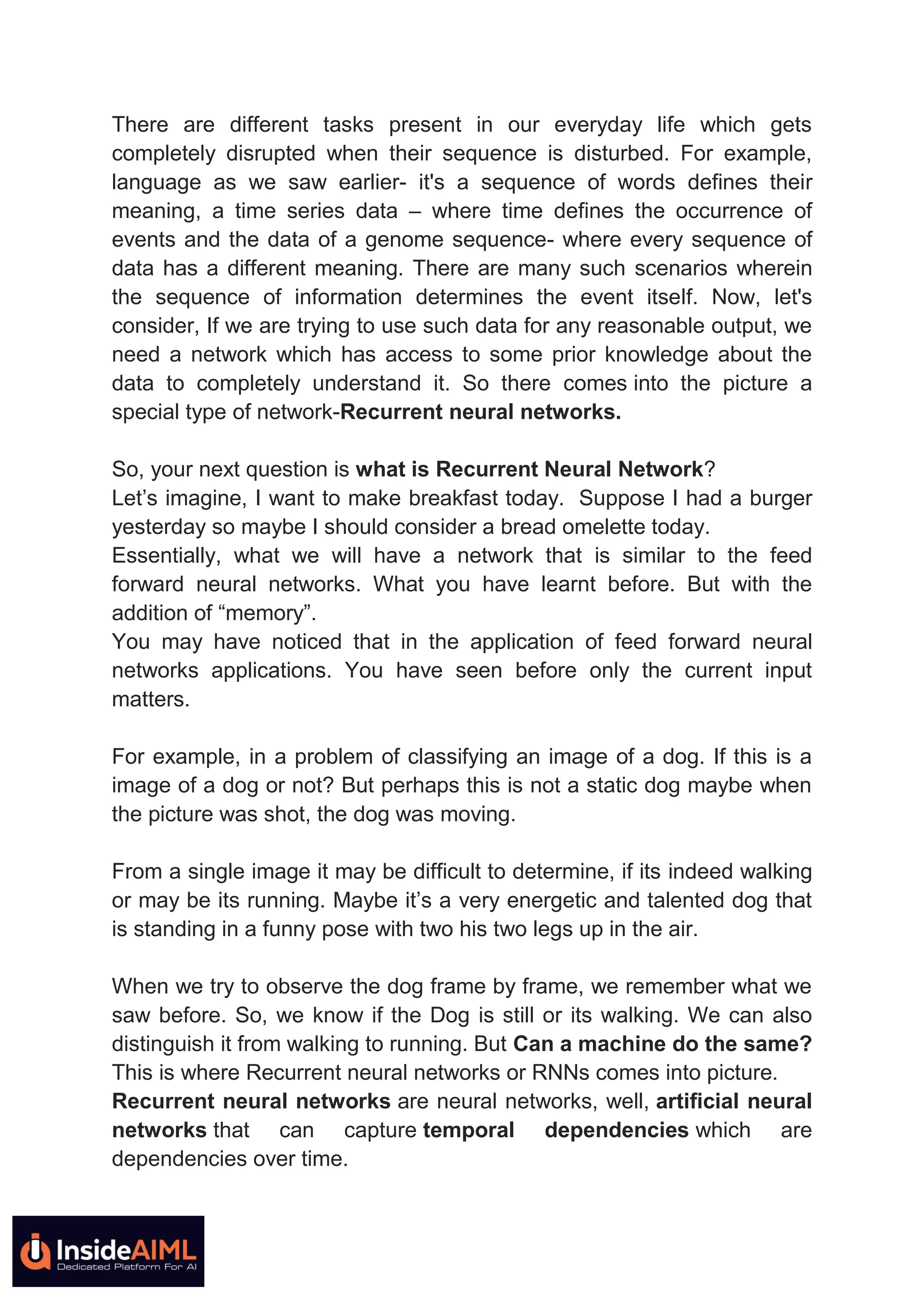 There are different tasks present in our everyday life which gets
completely disrupted when their sequence is disturbed. For example,
language as we saw earlier- it's a sequence of words defines their
meaning, a time series data – where time defines the occurrence of
events and the data of a genome sequence- where every sequence of
data has a different meaning. There are many such scenarios wherein
the sequence of information determines the event itself. Now, let's
consider, If we are trying to use such data for any reasonable output, we
need a network which has access to some prior knowledge about the
data to completely understand it. So there comes into the picture a
special type of network-Recurrent neural networks.
So, your next question is what is Recurrent Neural Network?
Let’s imagine, I want to make breakfast today. Suppose I had a burger
yesterday so maybe I should consider a bread omelette today.
Essentially, what we will have a network that is similar to the feed
forward neural networks. What you have learnt before. But with the
addition of “memory”.
You may have noticed that in the application of feed forward neural
networks applications. You have seen before only the current input
matters.
For example, in a problem of classifying an image of a dog. If this is a
image of a dog or not? But perhaps this is not a static dog maybe when
the picture was shot, the dog was moving.
From a single image it may be difficult to determine, if its indeed walking
or may be its running. Maybe it’s a very energetic and talented dog that
is standing in a funny pose with two his two legs up in the air.
When we try to observe the dog frame by frame, we remember what we
saw before. So, we know if the Dog is still or its walking. We can also
distinguish it from walking to running. But Can a machine do the same?
This is where Recurrent neural networks or RNNs comes into picture.
Recurrent neural networks are neural networks, well, artificial neural
networks that can capture temporal dependencies which are
dependencies over time.
 