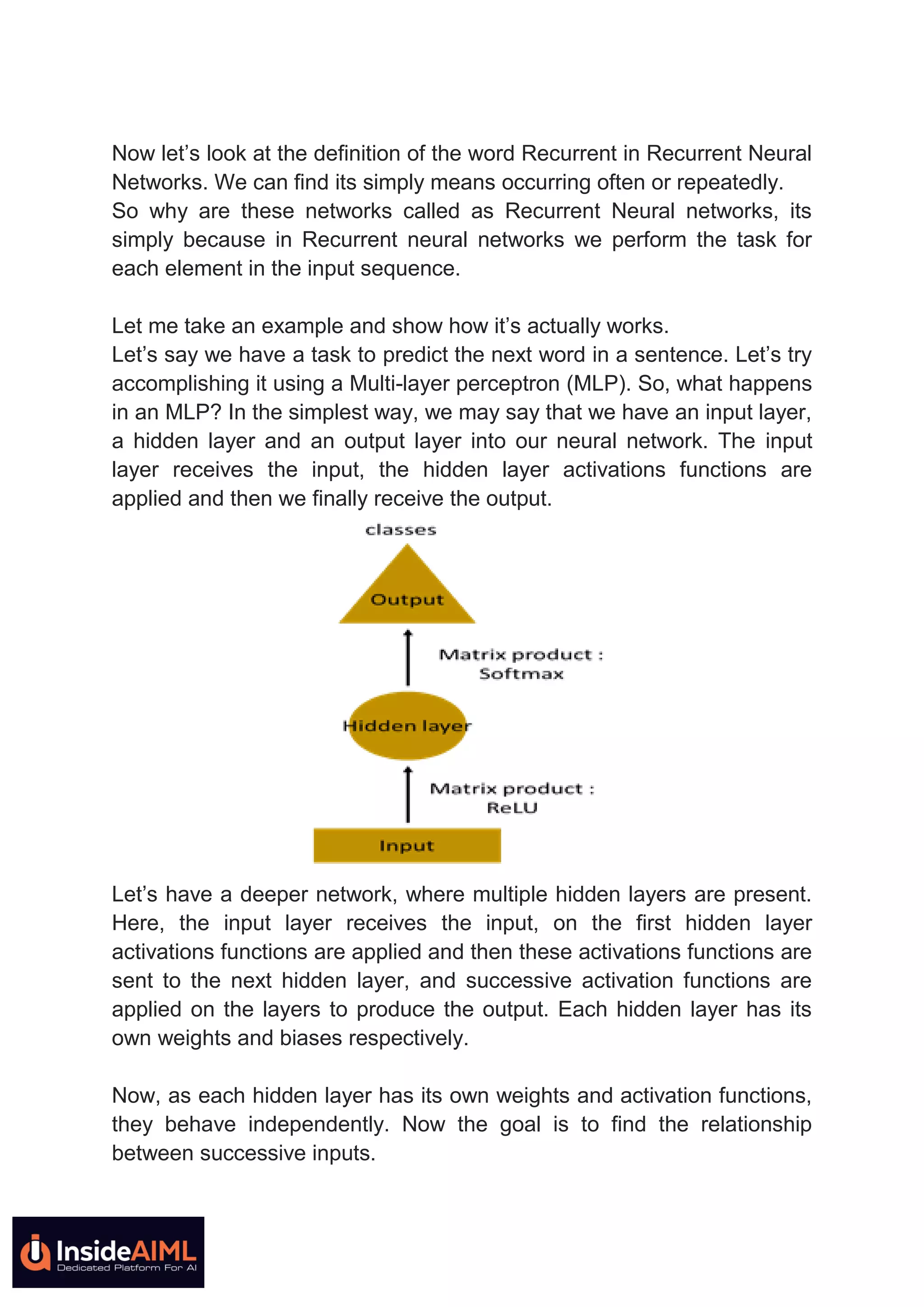 Now let’s look at the definition of the word Recurrent in Recurrent Neural
Networks. We can find its simply means occurring often or repeatedly.
So why are these networks called as Recurrent Neural networks, its
simply because in Recurrent neural networks we perform the task for
each element in the input sequence.
Let me take an example and show how it’s actually works.
Let’s say we have a task to predict the next word in a sentence. Let’s try
accomplishing it using a Multi-layer perceptron (MLP). So, what happens
in an MLP? In the simplest way, we may say that we have an input layer,
a hidden layer and an output layer into our neural network. The input
layer receives the input, the hidden layer activations functions are
applied and then we finally receive the output.
Let’s have a deeper network, where multiple hidden layers are present.
Here, the input layer receives the input, on the first hidden layer
activations functions are applied and then these activations functions are
sent to the next hidden layer, and successive activation functions are
applied on the layers to produce the output. Each hidden layer has its
own weights and biases respectively.
Now, as each hidden layer has its own weights and activation functions,
they behave independently. Now the goal is to find the relationship
between successive inputs.
 