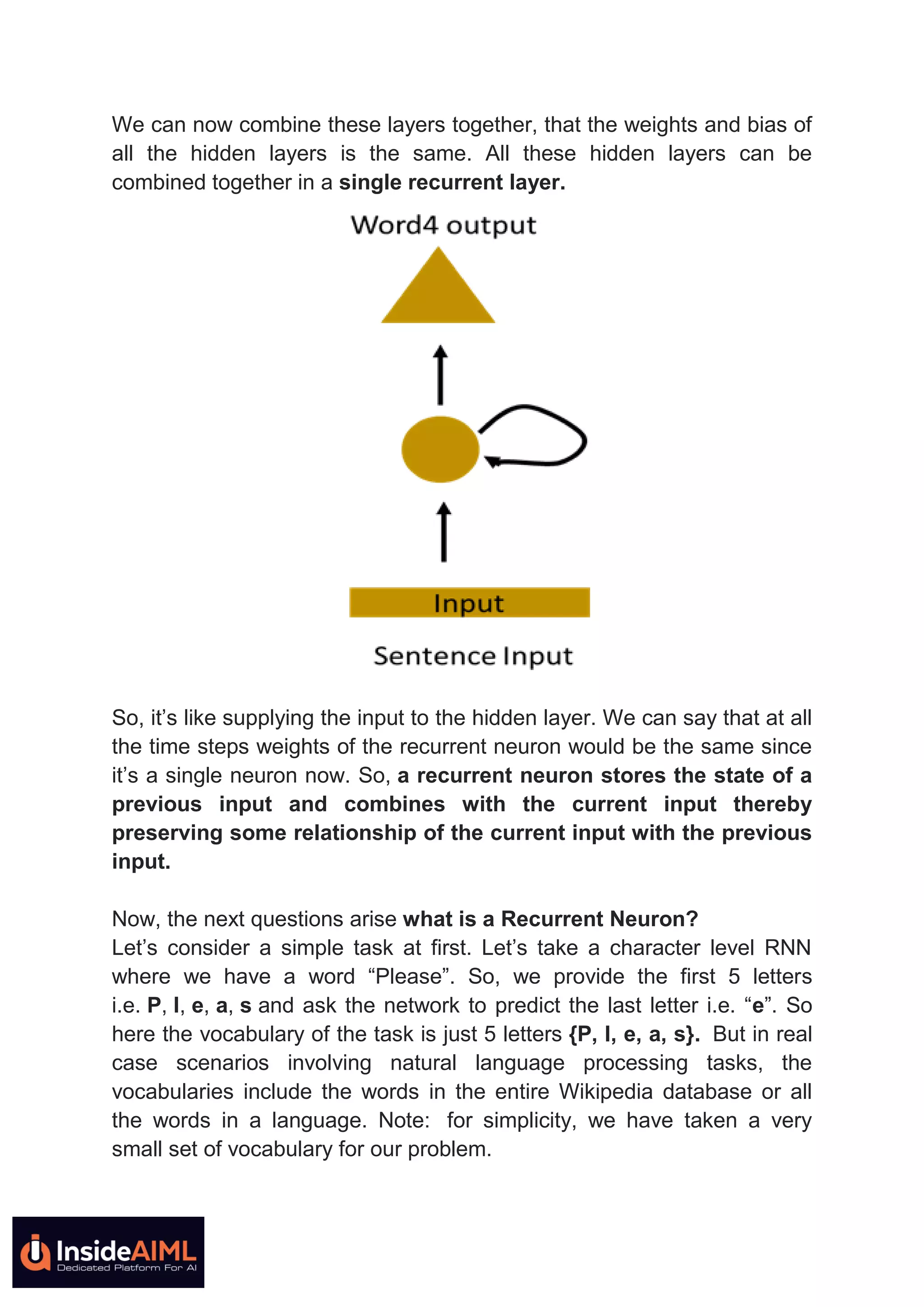 We can now combine these layers together, that the weights and bias of
all the hidden layers is the same. All these hidden layers can be
combined together in a single recurrent layer.
So, it’s like supplying the input to the hidden layer. We can say that at all
the time steps weights of the recurrent neuron would be the same since
it’s a single neuron now. So, a recurrent neuron stores the state of a
previous input and combines with the current input thereby
preserving some relationship of the current input with the previous
input.
Now, the next questions arise what is a Recurrent Neuron?
Let’s consider a simple task at first. Let’s take a character level RNN
where we have a word “Please”. So, we provide the first 5 letters
i.e. P, l, e, a, s and ask the network to predict the last letter i.e. “e”. So
here the vocabulary of the task is just 5 letters {P, l, e, a, s}. But in real
case scenarios involving natural language processing tasks, the
vocabularies include the words in the entire Wikipedia database or all
the words in a language. Note: for simplicity, we have taken a very
small set of vocabulary for our problem.
 