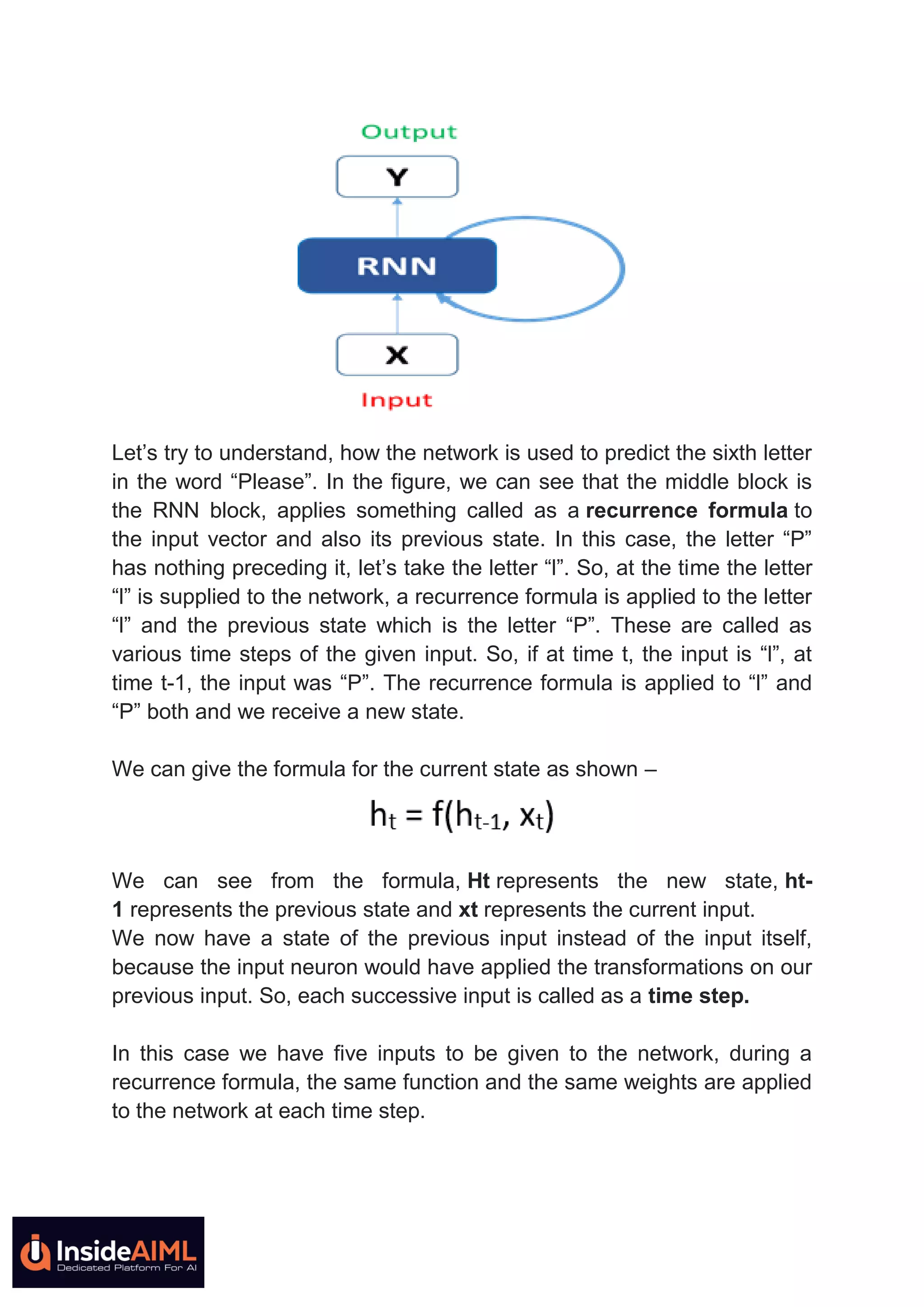 Let’s try to understand, how the network is used to predict the sixth letter
in the word “Please”. In the figure, we can see that the middle block is
the RNN block, applies something called as a recurrence formula to
the input vector and also its previous state. In this case, the letter “P”
has nothing preceding it, let’s take the letter “l”. So, at the time the letter
“l” is supplied to the network, a recurrence formula is applied to the letter
“l” and the previous state which is the letter “P”. These are called as
various time steps of the given input. So, if at time t, the input is “l”, at
time t-1, the input was “P”. The recurrence formula is applied to “l” and
“P” both and we receive a new state.
We can give the formula for the current state as shown –
We can see from the formula, Ht represents the new state, ht-
1 represents the previous state and xt represents the current input.
We now have a state of the previous input instead of the input itself,
because the input neuron would have applied the transformations on our
previous input. So, each successive input is called as a time step.
In this case we have five inputs to be given to the network, during a
recurrence formula, the same function and the same weights are applied
to the network at each time step.
 