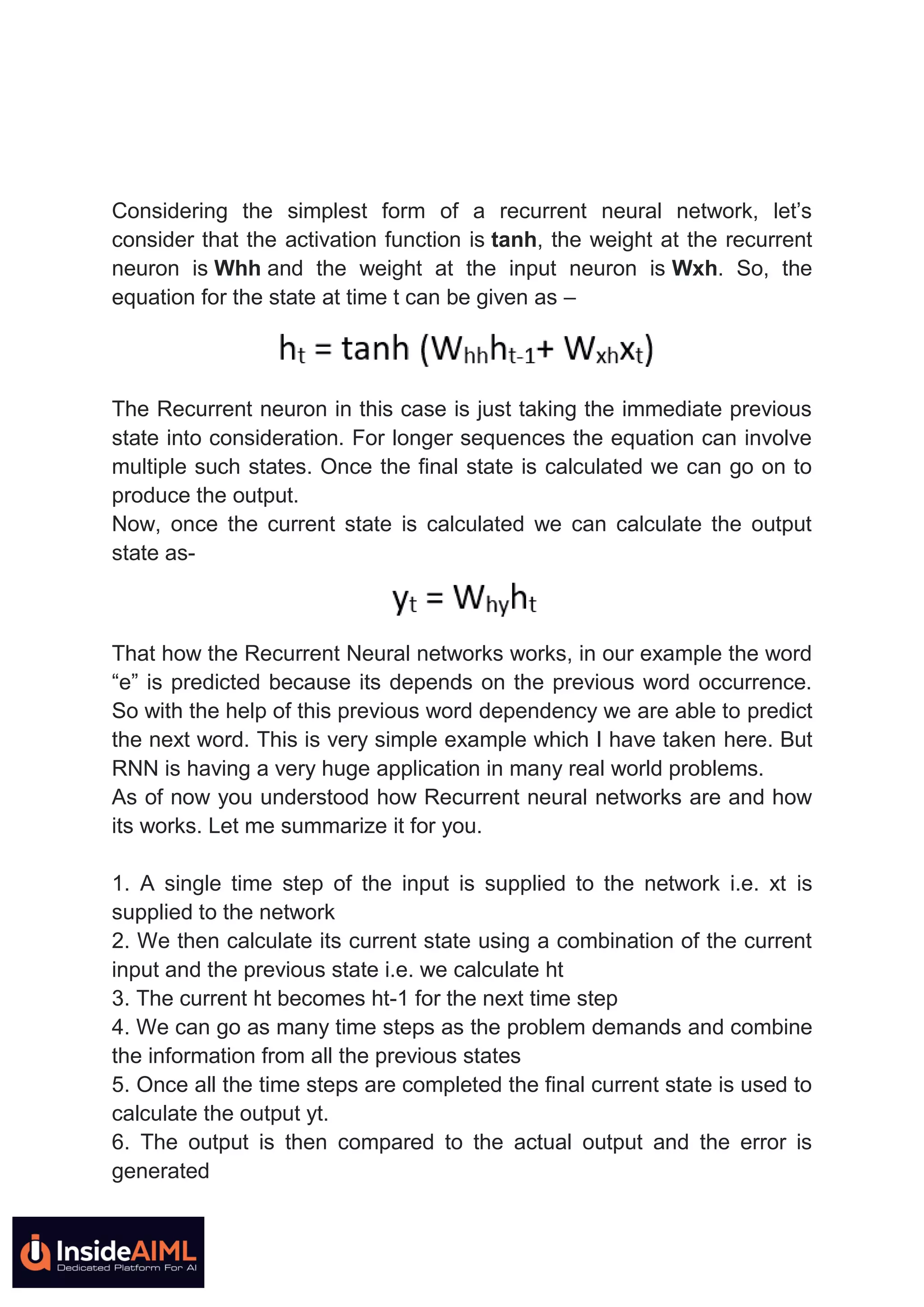 Considering the simplest form of a recurrent neural network, let’s
consider that the activation function is tanh, the weight at the recurrent
neuron is Whh and the weight at the input neuron is Wxh. So, the
equation for the state at time t can be given as –
The Recurrent neuron in this case is just taking the immediate previous
state into consideration. For longer sequences the equation can involve
multiple such states. Once the final state is calculated we can go on to
produce the output.
Now, once the current state is calculated we can calculate the output
state as-
That how the Recurrent Neural networks works, in our example the word
“e” is predicted because its depends on the previous word occurrence.
So with the help of this previous word dependency we are able to predict
the next word. This is very simple example which I have taken here. But
RNN is having a very huge application in many real world problems.
As of now you understood how Recurrent neural networks are and how
its works. Let me summarize it for you.
1. A single time step of the input is supplied to the network i.e. xt is
supplied to the network
2. We then calculate its current state using a combination of the current
input and the previous state i.e. we calculate ht
3. The current ht becomes ht-1 for the next time step
4. We can go as many time steps as the problem demands and combine
the information from all the previous states
5. Once all the time steps are completed the final current state is used to
calculate the output yt.
6. The output is then compared to the actual output and the error is
generated
 