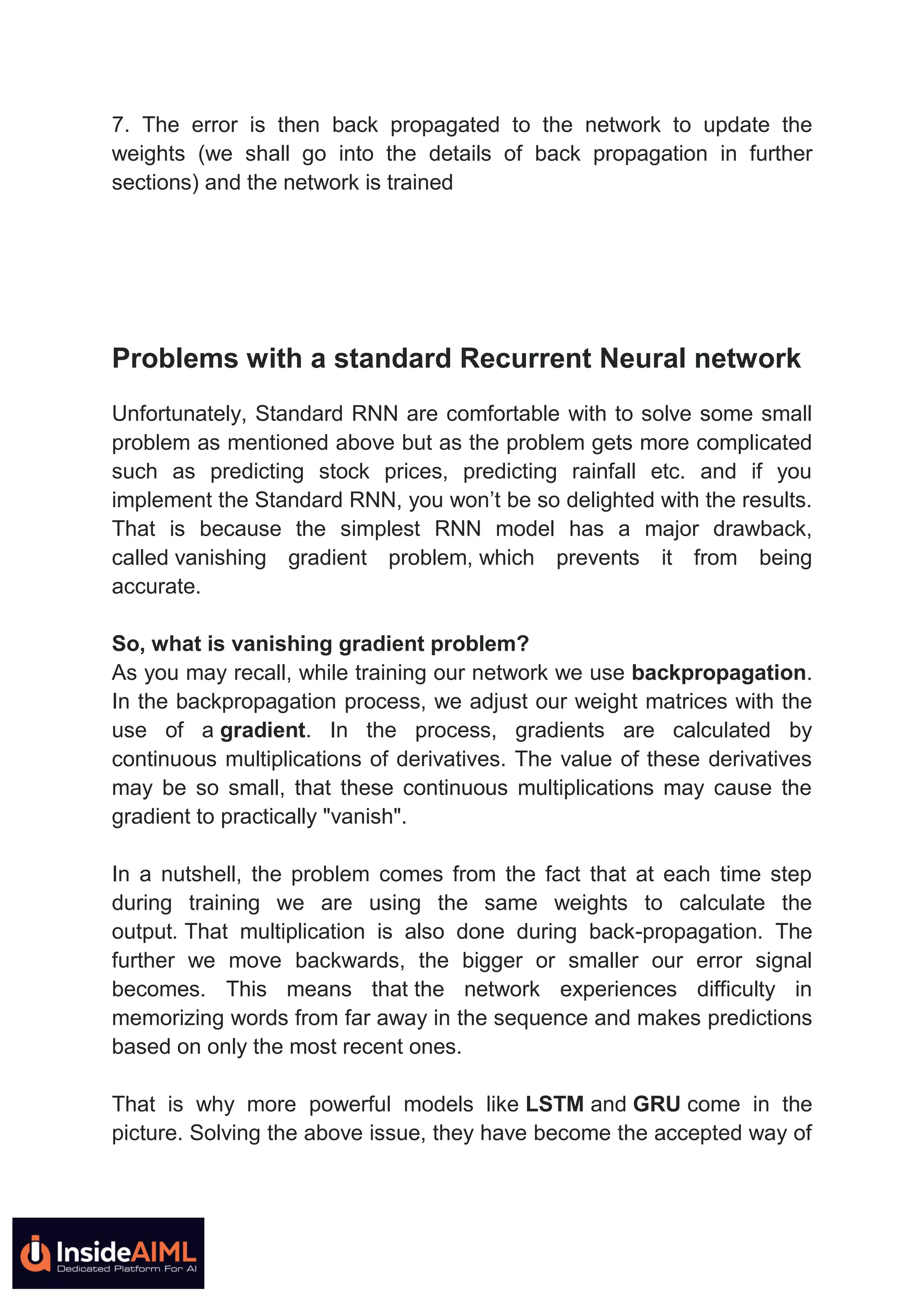 7. The error is then back propagated to the network to update the
weights (we shall go into the details of back propagation in further
sections) and the network is trained
Problems with a standard Recurrent Neural network
Unfortunately, Standard RNN are comfortable with to solve some small
problem as mentioned above but as the problem gets more complicated
such as predicting stock prices, predicting rainfall etc. and if you
implement the Standard RNN, you won’t be so delighted with the results.
That is because the simplest RNN model has a major drawback,
called vanishing gradient problem, which prevents it from being
accurate.
So, what is vanishing gradient problem?
As you may recall, while training our network we use backpropagation.
In the backpropagation process, we adjust our weight matrices with the
use of a gradient. In the process, gradients are calculated by
continuous multiplications of derivatives. The value of these derivatives
may be so small, that these continuous multiplications may cause the
gradient to practically "vanish".
In a nutshell, the problem comes from the fact that at each time step
during training we are using the same weights to calculate the
output. That multiplication is also done during back-propagation. The
further we move backwards, the bigger or smaller our error signal
becomes. This means that the network experiences difficulty in
memorizing words from far away in the sequence and makes predictions
based on only the most recent ones.
That is why more powerful models like LSTM and GRU come in the
picture. Solving the above issue, they have become the accepted way of
 