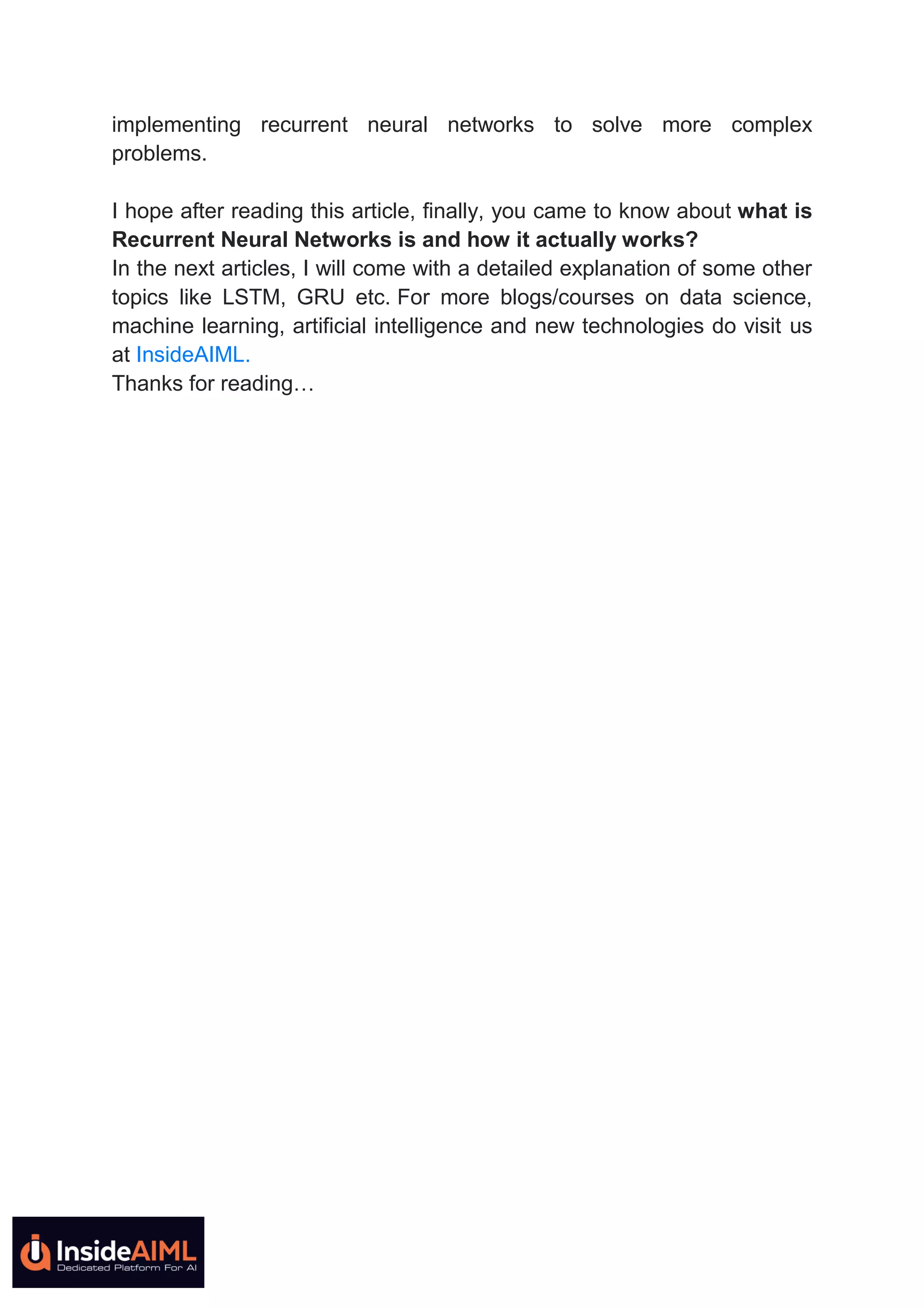 implementing recurrent neural networks to solve more complex
problems.
I hope after reading this article, finally, you came to know about what is
Recurrent Neural Networks is and how it actually works?
In the next articles, I will come with a detailed explanation of some other
topics like LSTM, GRU etc. For more blogs/courses on data science,
machine learning, artificial intelligence and new technologies do visit us
at InsideAIML.
Thanks for reading…
 