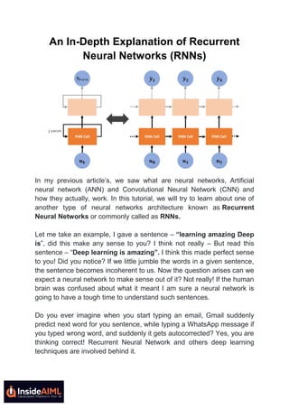 An In-Depth Explanation of Recurrent
Neural Networks (RNNs)
In my previous article’s, we saw what are neural networks, Artificial
neural network (ANN) and Convolutional Neural Network (CNN) and
how they actually, work. In this tutorial, we will try to learn about one of
another type of neural networks architecture known as Recurrent
Neural Networks or commonly called as RNNs.
Let me take an example, I gave a sentence – “learning amazing Deep
is”, did this make any sense to you? I think not really – But read this
sentence – “Deep learning is amazing”. I think this made perfect sense
to you! Did you notice? If we little jumble the words in a given sentence,
the sentence becomes incoherent to us. Now the question arises can we
expect a neural network to make sense out of it? Not really! If the human
brain was confused about what it meant I am sure a neural network is
going to have a tough time to understand such sentences.
Do you ever imagine when you start typing an email, Gmail suddenly
predict next word for you sentence, while typing a WhatsApp message if
you typed wrong word, and suddenly it gets autocorrected? Yes, you are
thinking correct! Recurrent Neural Network and others deep learning
techniques are involved behind it.
 