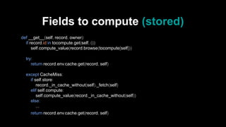 Fields to compute (stored)
def __get__(self, record, owner):
if record.id in tocompute.get(self, ()):
self.compute_value(record.browse(tocompute[self]))
try:
return record.env.cache.get(record, self)
except CacheMiss:
if self.store:
record._in_cache_without(self)._fetch(self)
elif self.compute:
self.compute_value(record._in_cache_without(self))
else:
...
return record.env.cache.get(record, self)
 