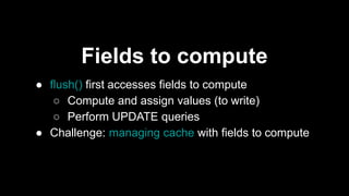 Fields to compute
● flush() first accesses fields to compute
○ Compute and assign values (to write)
○ Perform UPDATE queries
● Challenge: managing cache with fields to compute
 