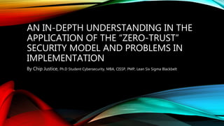 AN IN-DEPTH UNDERSTANDING IN THE
APPLICATION OF THE “ZERO-TRUST”
SECURITY MODEL AND PROBLEMS IN
IMPLEMENTATION
By Chip Justice, Ph.D Student Cybersecurity, MBA, CISSP, PMP, Lean Six Sigma Blackbelt
 