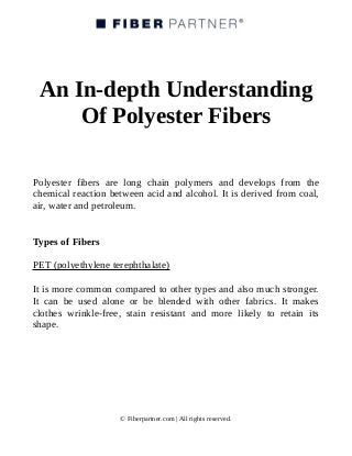 An In-depth Understanding
Of Polyester Fibers
Polyester fibers are long chain polymers and develops from the
chemical reaction between acid and alcohol. It is derived from coal,
air, water and petroleum.
Types of Fibers
PET (polyethylene terephthalate)
It is more common compared to other types and also much stronger.
It can be used alone or be blended with other fabrics. It makes
clothes wrinkle-free, stain resistant and more likely to retain its
shape.
© Fiberpartner.com | All rights reserved.
 
