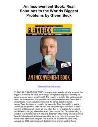 An Inconvenient Book: Real
      Solutions to the Worlds Biggest
         Problems by Glenn Beck




                         Educational And Entertaining


FUNNY.OUTRAGEOUS.TRUE.Have you ever wondered why some of the
biggest problems we face, from illegal immigration to global warming to
poverty, never seem to get fixed? The reason is simple: the solutions just
arent very convenient. Fortunately, radio and television host Glenn Beck
doesnt care much about convenience; he cares about common
sense.Take the issue of poverty, for example. Over the last forty years,
Americas ten poorest cities all had one simple thing in common, but self-
serving politicians will never tell you what that is (or explain how easy it
would be to change): Glenn Beck will (see chapter 20).Global warming is
another issue thats ripe with lies and distortion. How many times have you
heard that carbon dioxide is responsible for huge natural disasters that
have killed millions of people? The truth is, its actually the other way
around: as CO2 has increased, deaths from extreme weather have
 