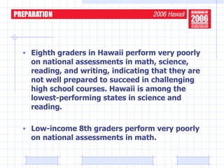 Eighth graders in Hawaii perform very poorly on national assessments in math, science, reading, and writing, indicating that they are not well prepared to succeed in challenging high school courses. Hawaii is among the lowest-performing states in science and reading. Low-income 8th graders perform very poorly on national assessments in math. 