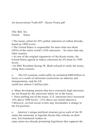 An Inconvenient Truth/AIT - Kyoto Treaty.pdf
THe BiG Six
United States
• The treaty called for 55% global reduction of carbon dioxide,
based on 1990 levels.
• The United States is responsible for more than one-third
(36%) of the entire world’s CO2 emissions – far more than any
other country.
• As one of the original signatories of the Kyoto treaty, the
United States agreed to reduce emissions by 6% from its 1990
levels.
• In 2001 President George W. Bush refused to ratify the treaty,
citing these reasons:
o The US economy could suffer an estimated $400 billion in
losses as a result of emissions restrictions on industry and
transportation, and the US
could lose almost 5 million jobs.
o Many developing nations that have extremely high emissions
are not bound by the emissions limits set in the treaty.
• Since pulling out of the treaty, U.S. emissions have increased
15% above 1990 levels—21% above our initial objective.
• However, several recent events may foreshadow a change in
the US position:
o America’s unique political structure gives each of the 50
states the autonomy to legislate Kyoto-like reforms on their
own. Environmental leaders in
some states are already promoting legislation that supports the
 