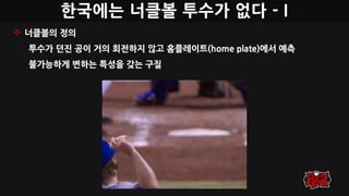 한국에는 너클볼 투수가 없다 - I
 너클볼의 정의
• 투수가 던진 공이 거의 회전하지 않고 홈플레이트(home plate)에서 예측
불가능하게 변하는 특성을 갖는 구질
 