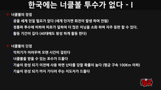 한국에는 너클볼 투수가 없다 - I
 너클볼의 장점
• 공을 세게 던질 필요가 없다 (세게 던지면 회전이 발생 하여 안됨)
• 정통파 투수에 비하여 피로가 덜하여 더 많은 이닝을 소화 하며 자주 등판 할 수 있다.
• 활동 기간이 길다 (40대에도 왕성 하게 활동 한다)
 너클볼의 단점
• 익히기가 어려우며 오랜 시간이 걸린다
• 너클볼을 받을 수 있는 포수가 드물다
• 기술이 완성 되기 이전에 사용 하면 난타를 당할 확률이 높다 (평균 구속 100Km 이하)
• 기술이 완성 되기 까지 기다려 주는 지도자가 드물다
 